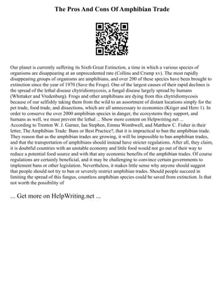 The Pros And Cons Of Amphibian Trade
Our planet is currently suffering its Sixth Great Extinction, a time in which a various species of
organisms are disappearing at an unprecedented rate (Collins and Crump xv). The most rapidly
disappearing groups of organisms are amphibians, and over 200 of these species have been brought to
extinction since the year of 1970 (Save the Frogs). One of the largest causes of their rapid declines is
the spread of the lethal disease chytridiomycosis, a fungal disease largely spread by humans
(Whittaker and Vredenburg). Frogs and other amphibians are dying from this chytridiomycosis
because of our selfishly taking them from the wild to an assortment of distant locations simply for the
pet trade, food trade, and dissections, which are all unnecessary to economies (Kriger and Hero 1). In
order to conserve the over 2000 amphibian species in danger, the ecosystems they support, and
humans as well, we must prevent the lethal ... Show more content on Helpwriting.net ...
According to Trenton W. J. Garner, Ian Stephen, Emma Wombwell, and Matthew C. Fisher in their
letter, The Amphibian Trade: Bans or Best Practice?, that it is impractical to ban the amphibian trade.
They reason that as the amphibian trades are growing, it will be impossible to ban amphibian trades,
and that the transportation of amphibians should instead have stricter regulations. After all, they claim,
it is doubtful countries with an unstable economy and little food would not go out of their way to
reduce a potential food source and with that any economic benefits of the amphibian trades. Of course
regulations are certainly beneficial, and it may be challenging to convince certain governments to
implement bans or other legislation. Nevertheless, it makes little sense why anyone should suggest
that people should not try to ban or severely restrict amphibian trades. Should people succeed in
limiting the spread of this fungus, countless amphibian species could be saved from extinction. Is that
not worth the possibility of
... Get more on HelpWriting.net ...
 