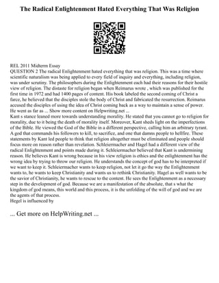 The Radical Enlightenment Hated Everything That Was Religion
REL 2011 Midterm Essay
QUESTION 2 The radical Enlightenment hated everything that was religion. This was a time where
scientific naturalism was being applied to every field of inquiry and everything, including religion,
was under scrutiny. The philosophers during the Enlightenment each had their reasons for their hostile
view of religion. The distaste for religion began when Reimarus wrote , which was published for the
first time in 1972 and had 1400 pages of content. His book labeled the second coming of Christ a
farce, he believed that the disciples stole the body of Christ and fabricated the resurrection. Reimarus
accused the disciples of using the idea of Christ coming back as a way to maintain a sense of power.
He went as far as ... Show more content on Helpwriting.net ...
Kant s stance leaned more towards understanding morality. He stated that you cannot go to religion for
morality, due to it being the death of morality itself. Moreover, Kant sheds light on the imperfections
of the Bible. He viewed the God of the Bible in a different perspective, calling him an arbitrary tyrant.
A god that commands his followers to kill, to sacrifice, and one that damns people to hellfire. These
statements by Kant led people to think that religion altogether must be eliminated and people should
focus more on reason rather than revelation. Schleiermacher and Hagel had a different view of the
radical Enlightenment and points made during it. Schleiermacher believed that Kant is undermining
reason. He believes Kant is wrong because in his view religion is ethics and the enlightenment has the
wrong idea by trying to throw our religion. He understands the concept of god has to be interpreted if
we want to keep it. Schleiermacher wants to keep religion, not let it go the way the Enlightenment
wants to, he wants to keep Christianity and wants us to rethink Christianity. Hagel as well wants to be
the savior of Christianity, he wants to rescue to the content. He sees the Enlightenment as a necessary
step in the development of god. Because we are a manifestation of the absolute, that s what the
kingdom of god means, this world and this process, it is the unfolding of the will of god and we are
the agents of that process.
Hegel is influenced by
... Get more on HelpWriting.net ...
 