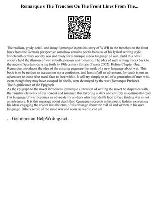 Remarque s The Trenches On The Front Lines From The...
The realism, grisly detail, and irony Remarque injects his story of WWII in the trenches on the front
lines from the German perspective somehow remains poetic because of his lyrical writing style.
Nineteenth century society was not ready for Remarque s new language of war. Until this novel
society held the illusion of war as both glorious and romantic. The idea of such a thing traces back to
the ancient Spartans carrying forth to 19th century Europe (Traver 2002). Before Chapter One,
Remarque introduces the idea of the ensuing pages are the work of a new language about war. This
book is to be neither an accusation nor a confession, and least of all an adventure, for death is not an
adventure to those who stand face to face with it. It will try simply to tell of a generation of men who,
even though they may have escaped its shells, were destroyed by the war (Remarque Preface).
The Significance of the Epigraph
As the epigraph to the novel introduces Remarque s intention of writing the novel he dispenses with
the familiar elements of excitement and romance thus favoring a stark and entirely unsentimental read.
His language of war becomes an advocate for soldiers who meet death face to face finding war is not
an adventure. It is this message about death that Remarque succeeds in his poetic fashion expressing
his ideas engaging the reader into the crux of his message about the evil of and written in his own
language. Others wrote of the same war and soon the war to end all
... Get more on HelpWriting.net ...
 