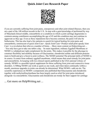 Quick Joint Care Research Paper
if you are currently suffering from joint pains, osteoporosis and other joint related illnesses, then you
are a part of the 140 million records in the U.S.. In step with a gain knowledge of performed by way
of Maryland clinical middle, osteoarthritis or a condition in which a joint cartilage degenerates is
common among contributors accomplishing the age of 45 and this condition may just continue to
aggravate as they age. Even as these stipulations have become common, the pains will also be
bothersome. This has also lead a few patients to search for typical healing for joint pains and
osteoarthritis, reminiscent of quick Joint Care+. Quick Joint Care+ Product small print speedy Joint
Care+ is a revolution that relieves a number of forms ... Show more content on Helpwriting.net ...
· You only have got to take one tablet a day. · Its main ingredient, ordinary Eggshell Membrane or
NEM® is validated just right complement for the joints. This makes it possible for the physique to
construct flexibility and mobility because of Glucosamine, chondroitin sulfate and different proteins
main to build and give a boost to joint wellness. The NEM® potential The principal skills of NEM® is
its source. It comes from ordinary eggshell membrane, which means that usual remedy for joint pains
and osteoarthritis. In keeping with two clinical reports published in the USA national Library of
remedy, NEM® is a possible typical supplement for those suffering from joint and connective tissue
disorders. A 500mg NEM® can work as quick as one week, and when taken continually within a
month, enormous upgrades in joints can already be determined. What NEM® s add ons do: The
scientific experiences on NEM® s components also published that Glucosamine and chondroitin
together with methylsulfonylmethane has been largely used as relief for joint pains introduced
alongside via osteoarthritis. Glucosamine and chondroitin are trendy for their support for cartilage
... Get more on HelpWriting.net ...
 