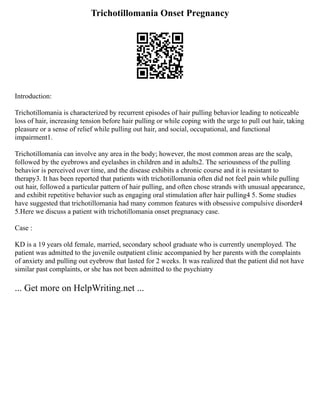 Trichotillomania Onset Pregnancy
Introduction:
Trichotillomania is characterized by recurrent episodes of hair pulling behavior leading to noticeable
loss of hair, increasing tension before hair pulling or while coping with the urge to pull out hair, taking
pleasure or a sense of relief while pulling out hair, and social, occupational, and functional
impairment1.
Trichotillomania can involve any area in the body; however, the most common areas are the scalp,
followed by the eyebrows and eyelashes in children and in adults2. The seriousness of the pulling
behavior is perceived over time, and the disease exhibits a chronic course and it is resistant to
therapy3. It has been reported that patients with trichotillomania often did not feel pain while pulling
out hair, followed a particular pattern of hair pulling, and often chose strands with unusual appearance,
and exhibit repetitive behavior such as engaging oral stimulation after hair pulling4 5. Some studies
have suggested that trichotillomania had many common features with obsessive compulsive disorder4
5.Here we discuss a patient with trichotillomania onset pregnanacy case.
Case :
KD is a 19 years old female, married, secondary school graduate who is currently unemployed. The
patient was admitted to the juvenile outpatient clinic accompanied by her parents with the complaints
of anxiety and pulling out eyebrow that lasted for 2 weeks. It was realized that the patient did not have
similar past complaints, or she has not been admitted to the psychiatry
... Get more on HelpWriting.net ...
 