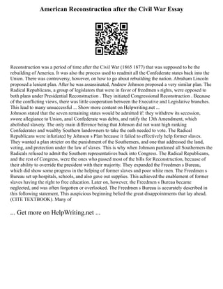 American Reconstruction after the Civil War Essay
Reconstruction was a period of time after the Civil War (1865 1877) that was supposed to be the
rebuilding of America. It was also the process used to readmit all the Confederate states back into the
Union. There was controversy, however, on how to go about rebuilding the nation. Abraham Lincoln
proposed a lenient plan. After he was assassinated, Andrew Johnson proposed a very similar plan. The
Radical Republicans, a group of legislators that were in favor of freedmen s rights, were opposed to
both plans under Presidential Reconstruction . They initiated Congressional Reconstruction . Because
of the conflicting views, there was little cooperation between the Executive and Legislative branches.
This lead to many unsuccessful ... Show more content on Helpwriting.net ...
Johnson stated that the seven remaining states would be admitted if: they withdrew its secession,
swore allegiance to Union, anul Confederate was debts, and ratify the 13th Amendment, which
abolished slavery. The only main difference being that Johnson did not want high ranking
Confederates and wealthy Southern landowners to take the oath needed to vote. The Radical
Republicans were infuriated by Johnson s Plan because it failed to effectively help former slaves.
They wanted a plan stricter on the punishment of the Southerners, and one that addressed the land,
voting, and protection under the law of slaves. This is why when Johnson pardoned all Southerners the
Radicals refused to admit the Southern representatives back into Congress. The Radical Republicans,
and the rest of Congress, were the ones who passed most of the bills for Reconstruction, because of
their ability to override the president with their majority. They expanded the Freedmen s Bureau,
which did show some progress in the helping of former slaves and poor white men. The Freedmen s
Bureau set up hospitals, schools, and also gave out supplies. This achieved the enablement of former
slaves having the right to free education. Later on, however, the Freedmen s Bureau became
neglected, and was often forgotten or overlooked. The Freedmen s Bureau is accurately described in
this following statement, This auspicious beginning belied the great disappointments that lay ahead,
(CITE TEXTBOOK). Many of
... Get more on HelpWriting.net ...
 