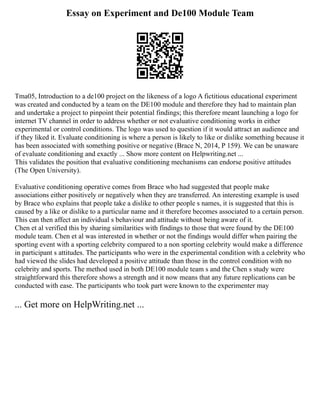 Essay on Experiment and De100 Module Team
Tma05, Introduction to a de100 project on the likeness of a logo A fictitious educational experiment
was created and conducted by a team on the DE100 module and therefore they had to maintain plan
and undertake a project to pinpoint their potential findings; this therefore meant launching a logo for
internet TV channel in order to address whether or not evaluative conditioning works in either
experimental or control conditions. The logo was used to question if it would attract an audience and
if they liked it. Evaluate conditioning is where a person is likely to like or dislike something because it
has been associated with something positive or negative (Brace N, 2014, P 159). We can be unaware
of evaluate conditioning and exactly ... Show more content on Helpwriting.net ...
This validates the position that evaluative conditioning mechanisms can endorse positive attitudes
(The Open University).
Evaluative conditioning operative comes from Brace who had suggested that people make
associations either positively or negatively when they are transferred. An interesting example is used
by Brace who explains that people take a dislike to other people s names, it is suggested that this is
caused by a like or dislike to a particular name and it therefore becomes associated to a certain person.
This can then affect an individual s behaviour and attitude without being aware of it.
Chen et al verified this by sharing similarities with findings to those that were found by the DE100
module team. Chen et al was interested in whether or not the findings would differ when pairing the
sporting event with a sporting celebrity compared to a non sporting celebrity would make a difference
in participant s attitudes. The participants who were in the experimental condition with a celebrity who
had viewed the slides had developed a positive attitude than those in the control condition with no
celebrity and sports. The method used in both DE100 module team s and the Chen s study were
straightforward this therefore shows a strength and it now means that any future replications can be
conducted with ease. The participants who took part were known to the experimenter may
... Get more on HelpWriting.net ...
 