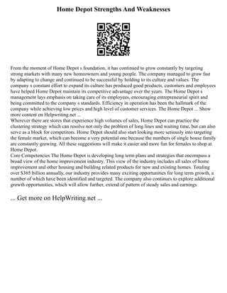 Home Depot Strengths And Weaknesses
From the moment of Home Depot s foundation, it has continued to grow constantly by targeting
strong markets with many new homeowners and young people. The company managed to grow fast
by adapting to change and continued to be successful by holding to its culture and values. The
company s constant effort to expand its culture has produced good products, customers and employees
have helped Home Depot maintain its competitive advantage over the years. The Home Depot s
management lays emphasis on taking care of its employees, encouraging entrepreneurial spirit and
being committed to the company s standards. Efficiency in operation has been the hallmark of the
company while achieving low prices and high level of customer services. The Home Depot ... Show
more content on Helpwriting.net ...
Wherever there are stores that experience high volumes of sales, Home Depot can practice the
clustering strategy which can resolve not only the problem of long lines and waiting time, but can also
serve as a block for competitors. Home Depot should also start looking more seriously into targeting
the female market, which can become a very potential one because the numbers of single house family
are constantly growing. All these suggestions will make it easier and more fun for females to shop at
Home Depot.
Core Competencies The Home Depot is developing long term plans and strategies that encompass a
broad view of the home improvement industry. This view of the industry includes all sales of home
improvement and other housing and building related products for new and existing homes. Totaling
over $365 billion annually, our industry provides many exciting opportunities for long term growth, a
number of which have been identified and targeted. The company also continues to explore additional
growth opportunities, which will allow further, extend of pattern of steady sales and earnings
... Get more on HelpWriting.net ...
 