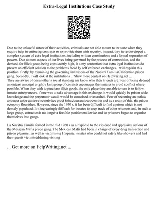 Extra-Legal Institutions Case Study
Due to the unlawful nature of their activities, criminals are not able to turn to the state when they
require help in enforcing contracts or to provide them with security. Instead, they have developed a
complex system of extra legal institutions, including written constitutions and a formal separation of
powers. Due to most aspects of our lives being governed by the process of competition, and the
demand for illicit goods being consistently high, it is my contention that extra legal institutions do
present an efficient solution to the problems faced by self enforced exchanges. I will explain this
position, firstly, by examining the governing institutions of the Nuestra Familia Californian prison
gang. Secondly, I will look at the institutions ... Show more content on Helpwriting.net ...
They are aware of one another s social standing and know who their friends are. Fear of being deemed
an outcast amongst a tightly knit group of convicts encourages the inmates to avoid conflict where
possible. When they wish to purchase illicit goods, the only place they are able to turn is to fellow
inmate entrepreneurs. If one was to take advantage in this exchange, it would quickly be prison wide
knowledge and the perpetrator would would be ostracised or assaulted. Fear of becoming an outlaw
amongst other outlaws incentivises good behaviour and cooperation and as a result of this, the prison
economy flourishes. However, since the 1950 s, it has been difficult to find a prison which is not
densely populated. It is increasingly difficult for inmates to keep track of other prisoners and, in such a
large group, ostracism is no longer a feasible punishment device and so prisoners began to organise
themselves into gangs.
La Nuestra Familia formed in the mid 1960 s as a response to the violence and oppressive actions of
the Mexican Mafia prison gang. The Mexican Mafia had been in charge of every drug transaction and
prison pleasure , as well as victimising Hispanic inmates who could not safely take showers and had
their guests victimised during visiting
... Get more on HelpWriting.net ...
 
