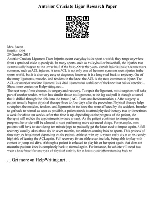 Anterior Cruciate Ligar Research Paper
Mrs. Bacon
English 1301
29 October 2015
Anterior Cruciate Ligament Tears Injuries occur everyday is the sport s world; they range anywhere
from a sprained ankle to paralysis. In many sports, such as volleyball or basketball, the injuries that
occur usually happen to the lower half of the body. Over the years, certain injuries have become more
common, such as ACL injuries. A torn ACL is not only one of the most common seen injuries in the
sports world, but it is also very easy to diagnose; however, it is a long road back to recovery. Out of
the many ligaments, muscles, and tendons in the knee, the ACL is the most common to injure. The
ACL, or anterior cruciate ligament, is a vital ligamentous stabilizer of the knee that resists anterior ...
Show more content on Helpwriting.net ...
The next step, if one chooses, is surgery and recovery. To repair the ligament, most surgeons will take
part of another tendon, which has similar tissue to a ligament, in the leg and pull it through a tunnel
that is drilled through the tibia into the femur ( ACL Tears and Reconstruction ). After surgery, a
patient usually begins physical therapy three to four days after the procedure. Physical therapy helps
strengthen the muscles, tendons, and ligaments in the knee that were affected by the accident. In order
to get back to normal as soon as possible, a patient needs to attend physical therapy two or three times
a week for about ten weeks. After that time is up, depending on the progress of the patient, the
therapist will reduce the appointments to once a week. As the patient continues to strengthen and
progress, he or she will be allowed to start performing more advanced things. For example, most
patients will have to start doing ten minute jogs to gradually get the knee used to impact again. A full
recovery usually takes about six or seven months, for athletes coming back to sports. This process of
time may be lengthened depending on the patient. Athletes who try to return early are at an extremely
high risk of tearing the ACL again. Full recovery for an athlete can include, being able to play with
contact or jump and dive. Although a patient is released to play his or her sport again, that does not
mean the patients knee is completely back to normal again. For instance, the athlete will need to a
wear a knee brace for any type of physical activity for at least a year after returning back to
... Get more on HelpWriting.net ...
 