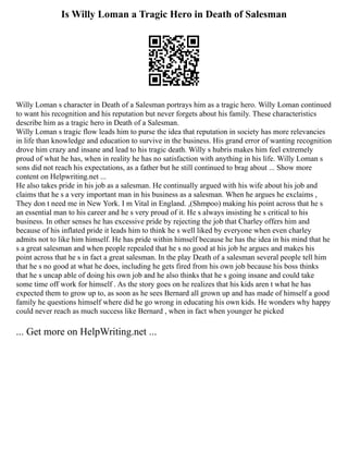 Is Willy Loman a Tragic Hero in Death of Salesman
Willy Loman s character in Death of a Salesman portrays him as a tragic hero. Willy Loman continued
to want his recognition and his reputation but never forgets about his family. These characteristics
describe him as a tragic hero in Death of a Salesman.
Willy Loman s tragic flow leads him to purse the idea that reputation in society has more relevancies
in life than knowledge and education to survive in the business. His grand error of wanting recognition
drove him crazy and insane and lead to his tragic death. Willy s hubris makes him feel extremely
proud of what he has, when in reality he has no satisfaction with anything in his life. Willy Loman s
sons did not reach his expectations, as a father but he still continued to brag about ... Show more
content on Helpwriting.net ...
He also takes pride in his job as a salesman. He continually argued with his wife about his job and
claims that he s a very important man in his business as a salesman. When he argues he exclaims ,
They don t need me in New York. I m Vital in England. ,(Shmpoo) making his point across that he s
an essential man to his career and he s very proud of it. He s always insisting he s critical to his
business. In other senses he has excessive pride by rejecting the job that Charley offers him and
because of his inflated pride it leads him to think he s well liked by everyone when even charley
admits not to like him himself. He has pride within himself because he has the idea in his mind that he
s a great salesman and when people repealed that he s no good at his job he argues and makes his
point across that he s in fact a great salesman. In the play Death of a salesman several people tell him
that he s no good at what he does, including he gets fired from his own job because his boss thinks
that he s uncap able of doing his own job and he also thinks that he s going insane and could take
some time off work for himself . As the story goes on he realizes that his kids aren t what he has
expected them to grow up to, as soon as he sees Bernard all grown up and has made of himself a good
family he questions himself where did he go wrong in educating his own kids. He wonders why happy
could never reach as much success like Bernard , when in fact when younger he picked
... Get more on HelpWriting.net ...
 