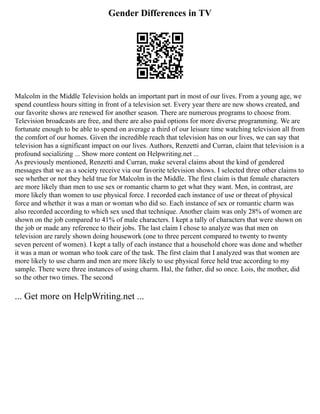 Gender Differences in TV
Malcolm in the Middle Television holds an important part in most of our lives. From a young age, we
spend countless hours sitting in front of a television set. Every year there are new shows created, and
our favorite shows are renewed for another season. There are numerous programs to choose from.
Television broadcasts are free, and there are also paid options for more diverse programming. We are
fortunate enough to be able to spend on average a third of our leisure time watching television all from
the comfort of our homes. Given the incredible reach that television has on our lives, we can say that
television has a significant impact on our lives. Authors, Renzetti and Curran, claim that television is a
profound socializing ... Show more content on Helpwriting.net ...
As previously mentioned, Renzetti and Curran, make several claims about the kind of gendered
messages that we as a society receive via our favorite television shows. I selected three other claims to
see whether or not they held true for Malcolm in the Middle. The first claim is that female characters
are more likely than men to use sex or romantic charm to get what they want. Men, in contrast, are
more likely than women to use physical force. I recorded each instance of use or threat of physical
force and whether it was a man or woman who did so. Each instance of sex or romantic charm was
also recorded according to which sex used that technique. Another claim was only 28% of women are
shown on the job compared to 41% of male characters. I kept a tally of characters that were shown on
the job or made any reference to their jobs. The last claim I chose to analyze was that men on
television are rarely shown doing housework (one to three percent compared to twenty to twenty
seven percent of women). I kept a tally of each instance that a household chore was done and whether
it was a man or woman who took care of the task. The first claim that I analyzed was that women are
more likely to use charm and men are more likely to use physical force held true according to my
sample. There were three instances of using charm. Hal, the father, did so once. Lois, the mother, did
so the other two times. The second
... Get more on HelpWriting.net ...
 