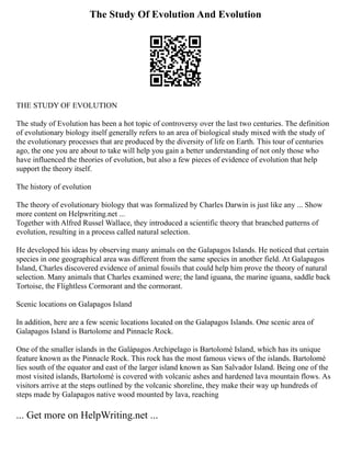 The Study Of Evolution And Evolution
THE STUDY OF EVOLUTION
The study of Evolution has been a hot topic of controversy over the last two centuries. The definition
of evolutionary biology itself generally refers to an area of biological study mixed with the study of
the evolutionary processes that are produced by the diversity of life on Earth. This tour of centuries
ago, the one you are about to take will help you gain a better understanding of not only those who
have influenced the theories of evolution, but also a few pieces of evidence of evolution that help
support the theory itself.
The history of evolution
The theory of evolutionary biology that was formalized by Charles Darwin is just like any ... Show
more content on Helpwriting.net ...
Together with Alfred Russel Wallace, they introduced a scientific theory that branched patterns of
evolution, resulting in a process called natural selection.
He developed his ideas by observing many animals on the Galapagos Islands. He noticed that certain
species in one geographical area was different from the same species in another field. At Galapagos
Island, Charles discovered evidence of animal fossils that could help him prove the theory of natural
selection. Many animals that Charles examined were; the land iguana, the marine iguana, saddle back
Tortoise, the Flightless Cormorant and the cormorant.
Scenic locations on Galapagos Island
In addition, here are a few scenic locations located on the Galapagos Islands. One scenic area of
Galapagos Island is Bartolome and Pinnacle Rock.
One of the smaller islands in the Galápagos Archipelago is Bartolomé Island, which has its unique
feature known as the Pinnacle Rock. This rock has the most famous views of the islands. Bartolomé
lies south of the equator and east of the larger island known as San Salvador Island. Being one of the
most visited islands, Bartolomé is covered with volcanic ashes and hardened lava mountain flows. As
visitors arrive at the steps outlined by the volcanic shoreline, they make their way up hundreds of
steps made by Galapagos native wood mounted by lava, reaching
... Get more on HelpWriting.net ...
 