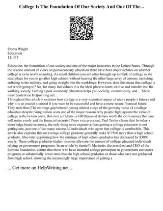 College Is The Foundation Of Our Society And One Of The...
Emma Wright
Education
12/1/15
Education, the foundation of our society and one of the major industries in the United States. Through
the diverse amount of views on postsecondary education there have been major debates on whether
college is even worth attending. As small children you are often brought up to think of college as the
ideal place for you to go after high school, without hearing the other large array of options, including
enlisting in the military, and going straight into the workforce. However, does this mean that college is
not worth going to? No, for many individuals it is the ideal place to learn, evolve and transfer into the
working society. Getting a post secondary education helps you socially, economically, and ... Show
more content on Helpwriting.net ...
Throughout this article it explains how college is a very important aspect of many people s futures and
why it is so crucial to attend if you want to be successful and have a more secure financial future.
They state that (The earnings gap between young adults) a sign of the growing value of a college
education despite rising tuition costs one of the major reasons why people fight against the value of
college is the tuition costs. But over a lifetime is 100 thousand dollars worth the extra money that you
will make yearly and the financial security? Pews vice president, Paul Taylor claims that In today s
knowledge based economy, the only thing more expensive than getting a college education is not
getting one, just one of the many successful individuals who agree that college is worthwhile. This
article also explains that on average college graduate generally make $17500 more than a high school
graduate. Also later explaining how the earnings of high school graduates has decreased by $3000
yearly. These college graduates higher incomes alleviate the amount of college educated individuals
relying on government programs. In an article by Jamie P. Marisotis, the president and CEO of the
Lumina foundation, claims that those who have attended college participate in government assistance
programs at substantially lower rates than do high school graduates or those who have not graduated
from high school. showing the increasingly large importance of getting a
... Get more on HelpWriting.net ...
 