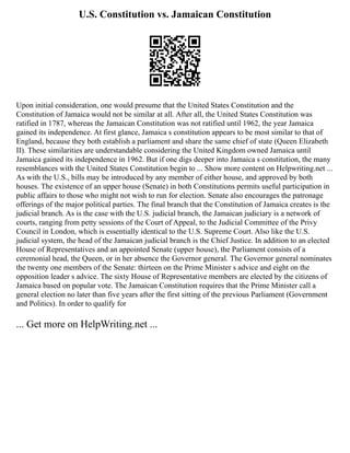 U.S. Constitution vs. Jamaican Constitution
Upon initial consideration, one would presume that the United States Constitution and the
Constitution of Jamaica would not be similar at all. After all, the United States Constitution was
ratified in 1787, whereas the Jamaican Constitution was not ratified until 1962, the year Jamaica
gained its independence. At first glance, Jamaica s constitution appears to be most similar to that of
England, because they both establish a parliament and share the same chief of state (Queen Elizabeth
II). These similarities are understandable considering the United Kingdom owned Jamaica until
Jamaica gained its independence in 1962. But if one digs deeper into Jamaica s constitution, the many
resemblances with the United States Constitution begin to ... Show more content on Helpwriting.net ...
As with the U.S., bills may be introduced by any member of either house, and approved by both
houses. The existence of an upper house (Senate) in both Constitutions permits useful participation in
public affairs to those who might not wish to run for election. Senate also encourages the patronage
offerings of the major political parties. The final branch that the Constitution of Jamaica creates is the
judicial branch. As is the case with the U.S. judicial branch, the Jamaican judiciary is a network of
courts, ranging from petty sessions of the Court of Appeal, to the Judicial Committee of the Privy
Council in London, which is essentially identical to the U.S. Supreme Court. Also like the U.S.
judicial system, the head of the Jamaican judicial branch is the Chief Justice. In addition to an elected
House of Representatives and an appointed Senate (upper house), the Parliament consists of a
ceremonial head, the Queen, or in her absence the Governor general. The Governor general nominates
the twenty one members of the Senate: thirteen on the Prime Minister s advice and eight on the
opposition leader s advice. The sixty House of Representative members are elected by the citizens of
Jamaica based on popular vote. The Jamaican Constitution requires that the Prime Minister call a
general election no later than five years after the first sitting of the previous Parliament (Government
and Politics). In order to qualify for
... Get more on HelpWriting.net ...
 