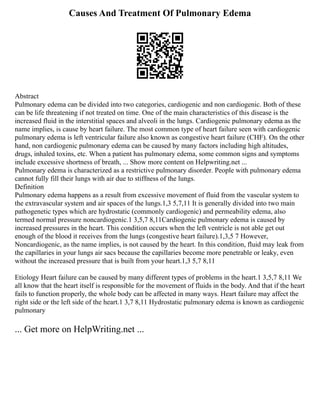Causes And Treatment Of Pulmonary Edema
Abstract
Pulmonary edema can be divided into two categories, cardiogenic and non cardiogenic. Both of these
can be life threatening if not treated on time. One of the main characteristics of this disease is the
increased fluid in the interstitial spaces and alveoli in the lungs. Cardiogenic pulmonary edema as the
name implies, is cause by heart failure. The most common type of heart failure seen with cardiogenic
pulmonary edema is left ventricular failure also known as congestive heart failure (CHF). On the other
hand, non cardiogenic pulmonary edema can be caused by many factors including high altitudes,
drugs, inhaled toxins, etc. When a patient has pulmonary edema, some common signs and symptoms
include excessive shortness of breath, ... Show more content on Helpwriting.net ...
Pulmonary edema is characterized as a restrictive pulmonary disorder. People with pulmonary edema
cannot fully fill their lungs with air due to stiffness of the lungs.
Definition
Pulmonary edema happens as a result from excessive movement of fluid from the vascular system to
the extravascular system and air spaces of the lungs.1,3 5,7,11 It is generally divided into two main
pathogenetic types which are hydrostatic (commonly cardiogenic) and permeability edema, also
termed normal pressure noncardiogenic.1 3,5,7 8,11Cardiogenic pulmonary edema is caused by
increased pressures in the heart. This condition occurs when the left ventricle is not able get out
enough of the blood it receives from the lungs (congestive heart failure).1,3,5 7 However,
Noncardiogenic, as the name implies, is not caused by the heart. In this condition, fluid may leak from
the capillaries in your lungs air sacs because the capillaries become more penetrable or leaky, even
without the increased pressure that is built from your heart.1,3 5,7 8,11
Etiology Heart failure can be caused by many different types of problems in the heart.1 3,5,7 8,11 We
all know that the heart itself is responsible for the movement of fluids in the body. And that if the heart
fails to function properly, the whole body can be affected in many ways. Heart failure may affect the
right side or the left side of the heart.1 3,7 8,11 Hydrostatic pulmonary edema is known as cardiogenic
pulmonary
... Get more on HelpWriting.net ...
 
