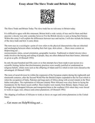 Essay about The Slave Trade and Britain Today
The Slave Trade and Britain Today The slave trade has no relevance in Britain today
It is difficult to agree with this statement, Britain hold a wide variety of race and for them and their
ancestor s slavery was only yesterday however For the British slavery is seen as being their history.
Within this essay I will explain the differences between race and racism, I will also include the history
of the slave trade and how it came about.
The term race in a sociologist s point of view refers to the physical characteristics that are inherited
and unchanging between others including their hair type, skin colour. ... Show more content on
Helpwriting.net ...
socioeconomic status, sexual orientation, geographic location. Traditional or chattel slavery (slave
trade) involves the buying and selling of people, they are often abducted from their homes, inherited
or given as gifts. (O Donnell 1992)
Its only the past hundred and fifty years or so that attempts have been made to put racism on a
scientific footing, before that discriminatory practices were usually justified or condemned on
religious beliefs, whites were seen as the offspring of Adam and Eve which in tern were classed as the
advantaged. (O Donnell 1992)
The roots of racial division lie within the expansion of the European empire during the eighteenth and
nineteenth centuries, after the Second World War the British Empire expanded to the Far East which is
when the occupation of India, Pakistan and large parts of Africa along with several islands in the West
Indies took place. The exploitation of Africans (mainly West Africans) was a key factor in laying the
foundations for the future racial conflict. Slave traders were mainly from Britain, Spain, France and
Portugal; they kidnapped Africans and transported them to the southern USA where they were forced
to work on sugar, rum, tobacco and cotton plantations. (O Donnell 1992)
The shipping of millions of Africans to work as slaves on sugar and cotton plantations in the United
States
... Get more on HelpWriting.net ...
 