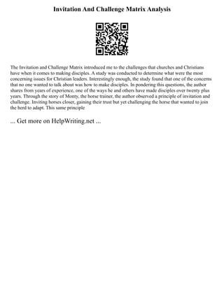 Invitation And Challenge Matrix Analysis
The Invitation and Challenge Matrix introduced me to the challenges that churches and Christians
have when it comes to making disciples. A study was conducted to determine what were the most
concerning issues for Christian leaders. Interestingly enough, the study found that one of the concerns
that no one wanted to talk about was how to make disciples. In pondering this questions, the author
shares from years of experience, one of the ways he and others have made disciples over twenty plus
years. Through the story of Monty, the horse trainer, the author observed a principle of invitation and
challenge. Inviting horses closer, gaining their trust but yet challenging the horse that wanted to join
the herd to adapt. This same principle
... Get more on HelpWriting.net ...
 