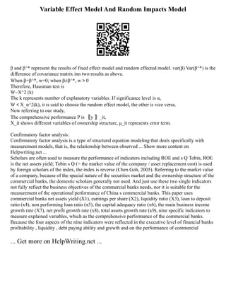 Variable Effect Model And Random Impacts Model
β and β^* represent the results of fixed effect model and random effected model. var(β) Var(β^*) is the
difference of covariance matrix inn two results as above.
When β=β^*, w=0; when β≠β^*, w＞0
Therefore, Hausman test is
W~X^2 (k)
The k represents number of explanatory variables. If significance level is α,
W＜X_α^2(k), it is said to choose the random effect model, the other is vice versa.
Now referring to our study,
The comprehensive performance P is 〖y 〗_it,
X_it shows different variables of ownership structure, μ_it represents error term.
Confirmatory factor analysis:
Confirmatory factor analysis is a type of structural equation modeling that deals specifically with
measurement models, that is, the relationship between observed ... Show more content on
Helpwriting.net ...
Scholars are often used to measure the performance of indicators including ROE and s Q Tobin, ROE
is the net assets yield; Tobin s Q (= the market value of the company / asset replacement cost) is used
by foreign scholars of the index, the index is reverse (Chen Goh, 2005). Referring to the market value
of a company, because of the special nature of the securities market and the ownership structure of the
commercial banks, the domestic scholars generally not used. And just use these two single indicators
not fully reflect the business objectives of the commercial banks needs, nor it is suitable for the
measurement of the operational performance of China s commercial banks. This paper uses
commercial banks net assets yield (X1), earnings per share (X2), liquidity ratio (X3), loan to deposit
ratio (x4), non performing loan ratio (x5), the capital adequacy ratio (x6), the main business income
growth rate (X7), net profit growth rate (x8), total assets growth rate (x9), nine specific indicators to
measure explained variables, which as the comprehensive performance of the commercial banks.
Because the four aspects of the nine indicators were reflected in the executive level of financial banks
profitability , liquidity , debt paying ability and growth and on the performance of commercial
... Get more on HelpWriting.net ...
 