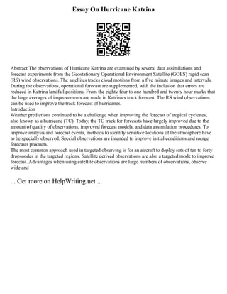 Essay On Hurricane Katrina
Abstract The observations of Hurricane Katrina are examined by several data assimilations and
forecast experiments from the Geostationary Operational Environment Satellite (GOES) rapid scan
(RS) wind observations. The satellites tracks cloud motions from a five minute images and intervals.
During the observations, operational forecast are supplemented, with the inclusion that errors are
reduced in Katrina landfall positions. From the eighty four to one hundred and twenty hour marks that
the large averages of improvements are made in Katrina s track forecast. The RS wind observations
can be used to improve the track forecast of hurricanes.
Introduction
Weather predictions continued to be a challenge when improving the forecast of tropical cyclones,
also known as a hurricane (TC). Today, the TC track for forecasts have largely improved due to the
amount of quality of observations, improved forecast models, and data assimilation procedures. To
improve analysis and forecast events, methods to identify sensitive locations of the atmosphere have
to be specially observed. Special observations are intended to improve initial conditions and merge
forecasts products.
The most common approach used in targeted observing is for an aircraft to deploy sets of ten to forty
dropsondes in the targeted regions. Satellite derived observations are also a targeted mode to improve
forecast. Advantages when using satellite observations are large numbers of observations, observe
wide and
... Get more on HelpWriting.net ...
 