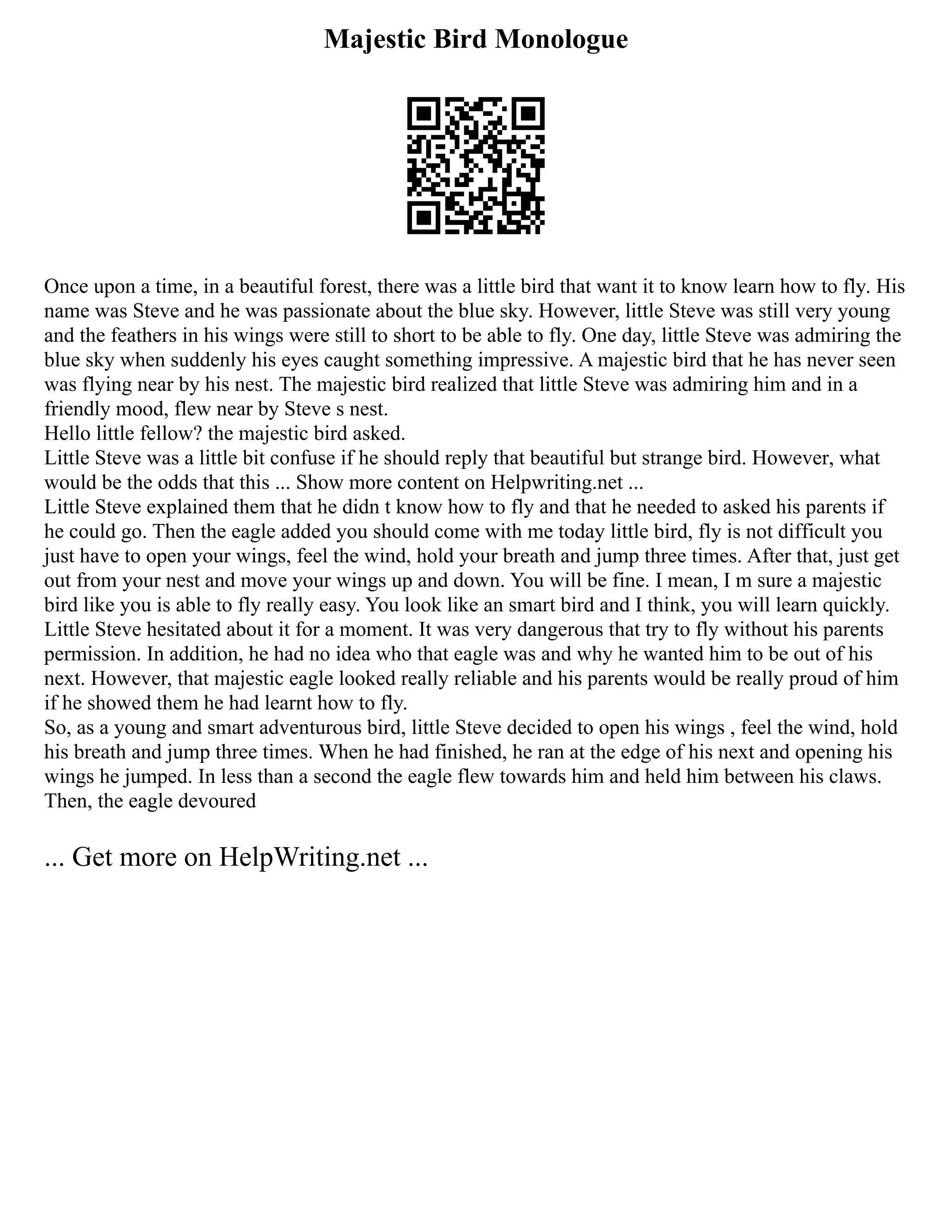 Majestic Bird Monologue
Once upon a time, in a beautiful forest, there was a little bird that want it to know learn how to fly. His
name was Steve and he was passionate about the blue sky. However, little Steve was still very young
and the feathers in his wings were still to short to be able to fly. One day, little Steve was admiring the
blue sky when suddenly his eyes caught something impressive. A majestic bird that he has never seen
was flying near by his nest. The majestic bird realized that little Steve was admiring him and in a
friendly mood, flew near by Steve s nest.
Hello little fellow? the majestic bird asked.
Little Steve was a little bit confuse if he should reply that beautiful but strange bird. However, what
would be the odds that this ... Show more content on Helpwriting.net ...
Little Steve explained them that he didn t know how to fly and that he needed to asked his parents if
he could go. Then the eagle added you should come with me today little bird, fly is not difficult you
just have to open your wings, feel the wind, hold your breath and jump three times. After that, just get
out from your nest and move your wings up and down. You will be fine. I mean, I m sure a majestic
bird like you is able to fly really easy. You look like an smart bird and I think, you will learn quickly.
Little Steve hesitated about it for a moment. It was very dangerous that try to fly without his parents
permission. In addition, he had no idea who that eagle was and why he wanted him to be out of his
next. However, that majestic eagle looked really reliable and his parents would be really proud of him
if he showed them he had learnt how to fly.
So, as a young and smart adventurous bird, little Steve decided to open his wings , feel the wind, hold
his breath and jump three times. When he had finished, he ran at the edge of his next and opening his
wings he jumped. In less than a second the eagle flew towards him and held him between his claws.
Then, the eagle devoured
... Get more on HelpWriting.net ...
 