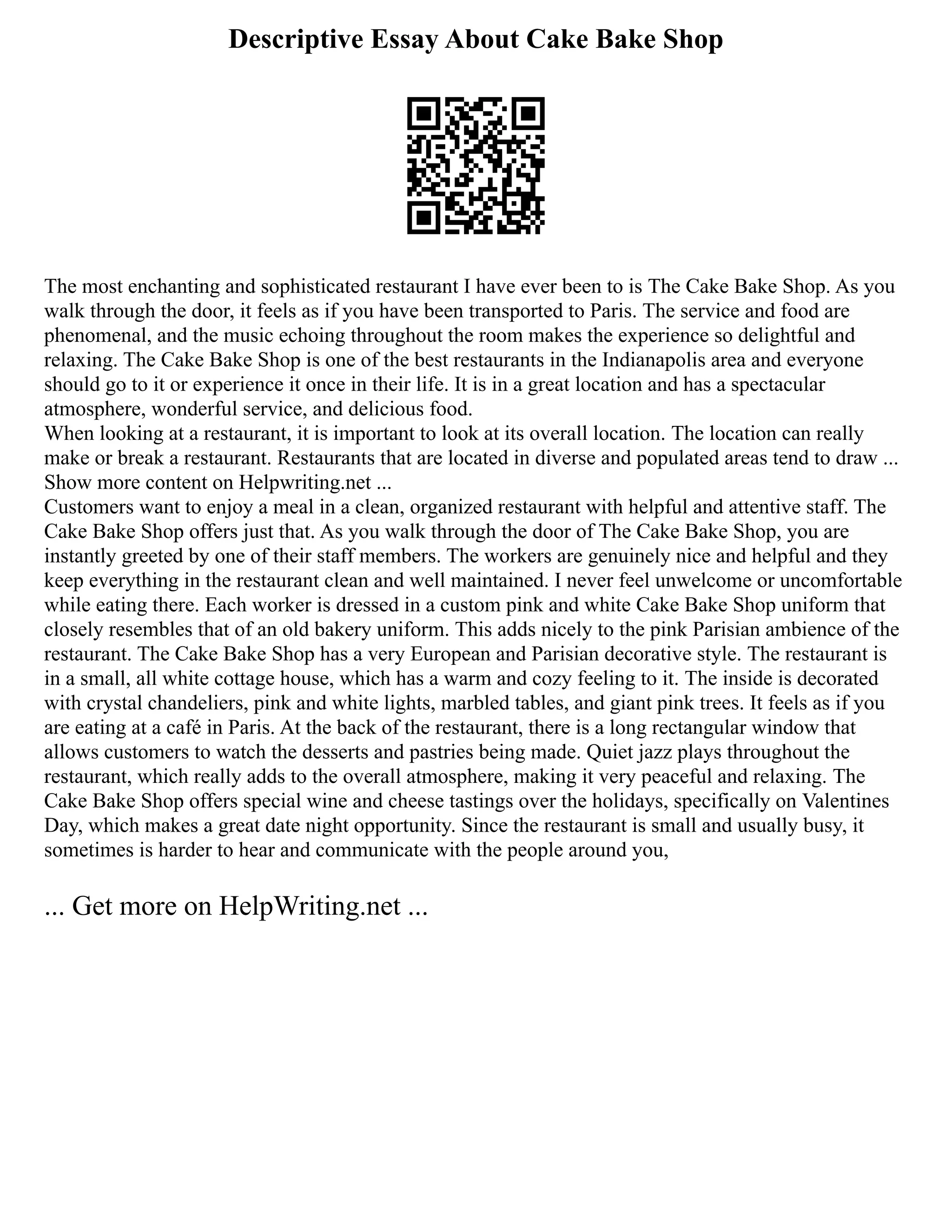 Descriptive Essay About Cake Bake Shop
The most enchanting and sophisticated restaurant I have ever been to is The Cake Bake Shop. As you
walk through the door, it feels as if you have been transported to Paris. The service and food are
phenomenal, and the music echoing throughout the room makes the experience so delightful and
relaxing. The Cake Bake Shop is one of the best restaurants in the Indianapolis area and everyone
should go to it or experience it once in their life. It is in a great location and has a spectacular
atmosphere, wonderful service, and delicious food.
When looking at a restaurant, it is important to look at its overall location. The location can really
make or break a restaurant. Restaurants that are located in diverse and populated areas tend to draw ...
Show more content on Helpwriting.net ...
Customers want to enjoy a meal in a clean, organized restaurant with helpful and attentive staff. The
Cake Bake Shop offers just that. As you walk through the door of The Cake Bake Shop, you are
instantly greeted by one of their staff members. The workers are genuinely nice and helpful and they
keep everything in the restaurant clean and well maintained. I never feel unwelcome or uncomfortable
while eating there. Each worker is dressed in a custom pink and white Cake Bake Shop uniform that
closely resembles that of an old bakery uniform. This adds nicely to the pink Parisian ambience of the
restaurant. The Cake Bake Shop has a very European and Parisian decorative style. The restaurant is
in a small, all white cottage house, which has a warm and cozy feeling to it. The inside is decorated
with crystal chandeliers, pink and white lights, marbled tables, and giant pink trees. It feels as if you
are eating at a café in Paris. At the back of the restaurant, there is a long rectangular window that
allows customers to watch the desserts and pastries being made. Quiet jazz plays throughout the
restaurant, which really adds to the overall atmosphere, making it very peaceful and relaxing. The
Cake Bake Shop offers special wine and cheese tastings over the holidays, specifically on Valentines
Day, which makes a great date night opportunity. Since the restaurant is small and usually busy, it
sometimes is harder to hear and communicate with the people around you,
... Get more on HelpWriting.net ...
 