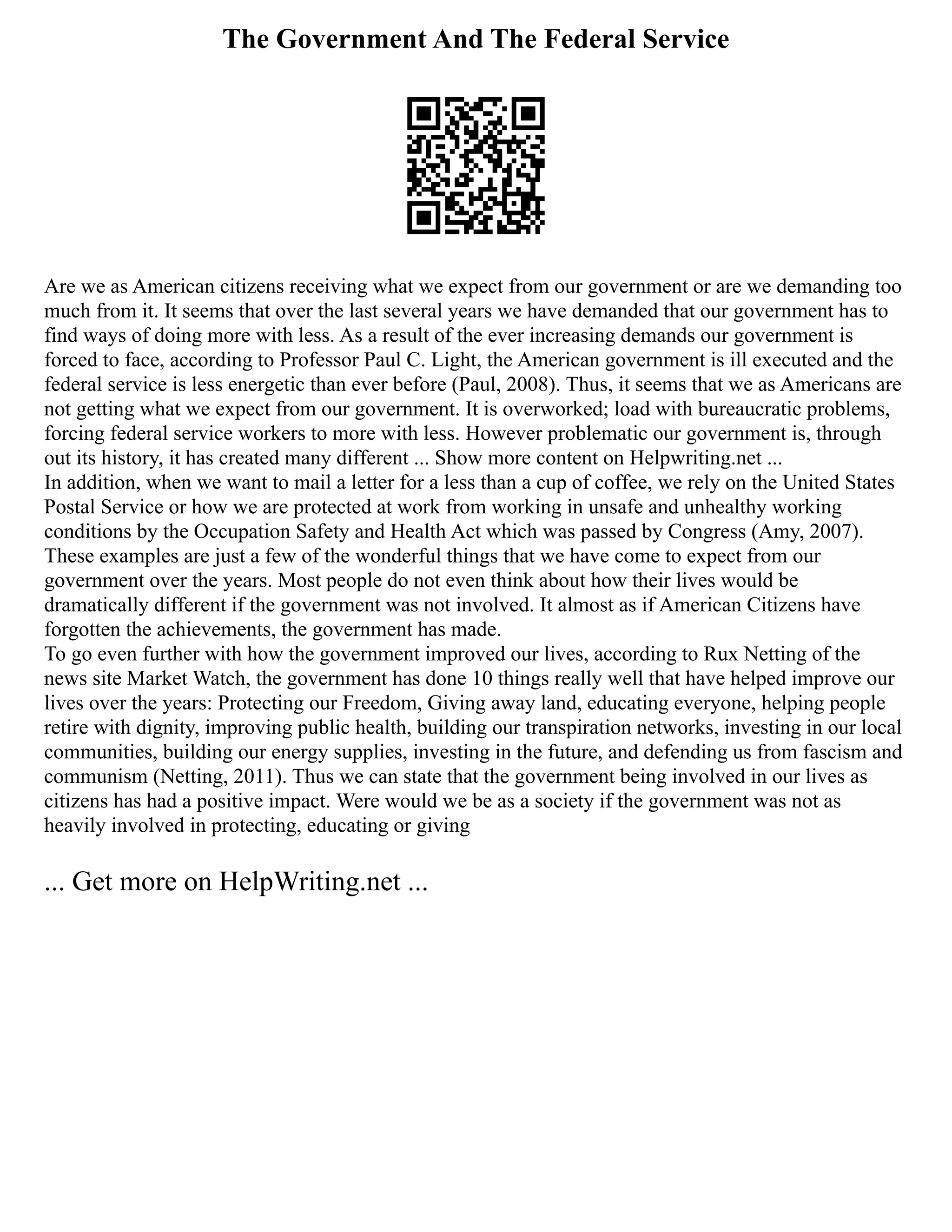 The Government And The Federal Service
Are we as American citizens receiving what we expect from our government or are we demanding too
much from it. It seems that over the last several years we have demanded that our government has to
find ways of doing more with less. As a result of the ever increasing demands our government is
forced to face, according to Professor Paul C. Light, the American government is ill executed and the
federal service is less energetic than ever before (Paul, 2008). Thus, it seems that we as Americans are
not getting what we expect from our government. It is overworked; load with bureaucratic problems,
forcing federal service workers to more with less. However problematic our government is, through
out its history, it has created many different ... Show more content on Helpwriting.net ...
In addition, when we want to mail a letter for a less than a cup of coffee, we rely on the United States
Postal Service or how we are protected at work from working in unsafe and unhealthy working
conditions by the Occupation Safety and Health Act which was passed by Congress (Amy, 2007).
These examples are just a few of the wonderful things that we have come to expect from our
government over the years. Most people do not even think about how their lives would be
dramatically different if the government was not involved. It almost as if American Citizens have
forgotten the achievements, the government has made.
To go even further with how the government improved our lives, according to Rux Netting of the
news site Market Watch, the government has done 10 things really well that have helped improve our
lives over the years: Protecting our Freedom, Giving away land, educating everyone, helping people
retire with dignity, improving public health, building our transpiration networks, investing in our local
communities, building our energy supplies, investing in the future, and defending us from fascism and
communism (Netting, 2011). Thus we can state that the government being involved in our lives as
citizens has had a positive impact. Were would we be as a society if the government was not as
heavily involved in protecting, educating or giving
... Get more on HelpWriting.net ...
 
