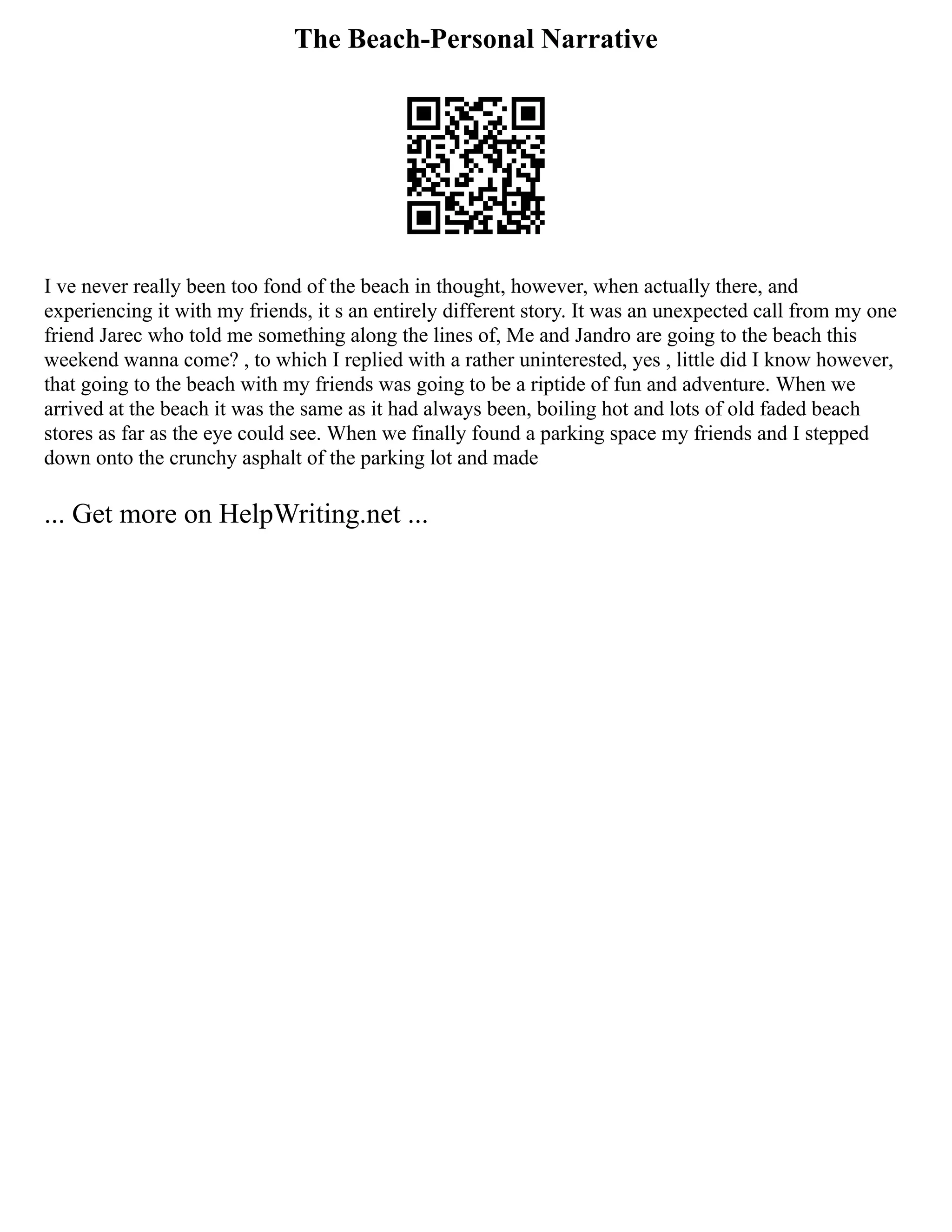 The Beach-Personal Narrative
I ve never really been too fond of the beach in thought, however, when actually there, and
experiencing it with my friends, it s an entirely different story. It was an unexpected call from my one
friend Jarec who told me something along the lines of, Me and Jandro are going to the beach this
weekend wanna come? , to which I replied with a rather uninterested, yes , little did I know however,
that going to the beach with my friends was going to be a riptide of fun and adventure. When we
arrived at the beach it was the same as it had always been, boiling hot and lots of old faded beach
stores as far as the eye could see. When we finally found a parking space my friends and I stepped
down onto the crunchy asphalt of the parking lot and made
... Get more on HelpWriting.net ...
 