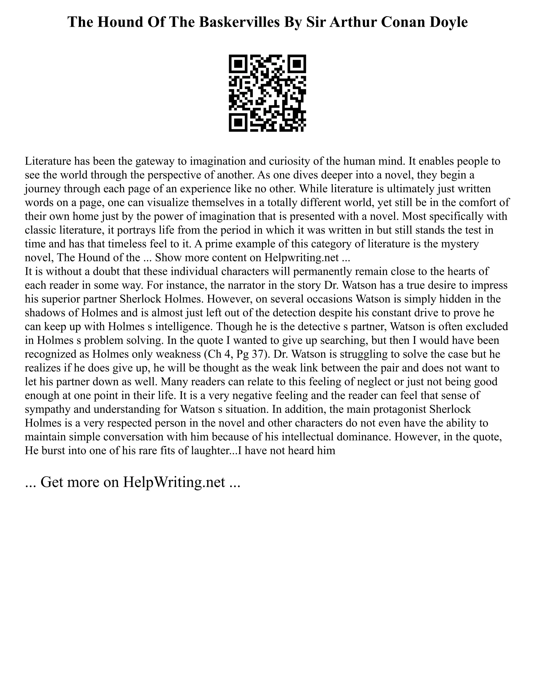 The Hound Of The Baskervilles By Sir Arthur Conan Doyle
Literature has been the gateway to imagination and curiosity of the human mind. It enables people to
see the world through the perspective of another. As one dives deeper into a novel, they begin a
journey through each page of an experience like no other. While literature is ultimately just written
words on a page, one can visualize themselves in a totally different world, yet still be in the comfort of
their own home just by the power of imagination that is presented with a novel. Most specifically with
classic literature, it portrays life from the period in which it was written in but still stands the test in
time and has that timeless feel to it. A prime example of this category of literature is the mystery
novel, The Hound of the ... Show more content on Helpwriting.net ...
It is without a doubt that these individual characters will permanently remain close to the hearts of
each reader in some way. For instance, the narrator in the story Dr. Watson has a true desire to impress
his superior partner Sherlock Holmes. However, on several occasions Watson is simply hidden in the
shadows of Holmes and is almost just left out of the detection despite his constant drive to prove he
can keep up with Holmes s intelligence. Though he is the detective s partner, Watson is often excluded
in Holmes s problem solving. In the quote I wanted to give up searching, but then I would have been
recognized as Holmes only weakness (Ch 4, Pg 37). Dr. Watson is struggling to solve the case but he
realizes if he does give up, he will be thought as the weak link between the pair and does not want to
let his partner down as well. Many readers can relate to this feeling of neglect or just not being good
enough at one point in their life. It is a very negative feeling and the reader can feel that sense of
sympathy and understanding for Watson s situation. In addition, the main protagonist Sherlock
Holmes is a very respected person in the novel and other characters do not even have the ability to
maintain simple conversation with him because of his intellectual dominance. However, in the quote,
He burst into one of his rare fits of laughter...I have not heard him
... Get more on HelpWriting.net ...
 