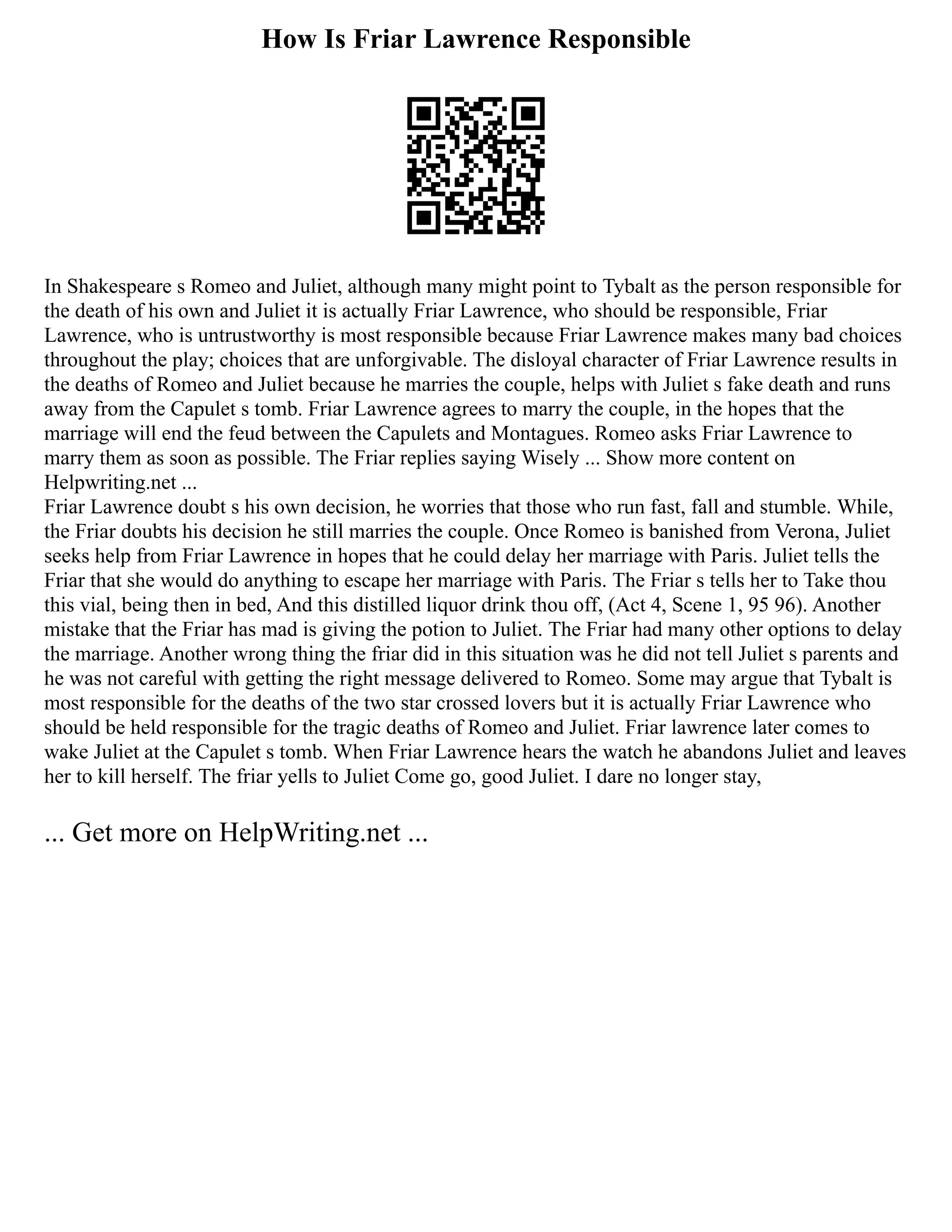 How Is Friar Lawrence Responsible
In Shakespeare s Romeo and Juliet, although many might point to Tybalt as the person responsible for
the death of his own and Juliet it is actually Friar Lawrence, who should be responsible, Friar
Lawrence, who is untrustworthy is most responsible because Friar Lawrence makes many bad choices
throughout the play; choices that are unforgivable. The disloyal character of Friar Lawrence results in
the deaths of Romeo and Juliet because he marries the couple, helps with Juliet s fake death and runs
away from the Capulet s tomb. Friar Lawrence agrees to marry the couple, in the hopes that the
marriage will end the feud between the Capulets and Montagues. Romeo asks Friar Lawrence to
marry them as soon as possible. The Friar replies saying Wisely ... Show more content on
Helpwriting.net ...
Friar Lawrence doubt s his own decision, he worries that those who run fast, fall and stumble. While,
the Friar doubts his decision he still marries the couple. Once Romeo is banished from Verona, Juliet
seeks help from Friar Lawrence in hopes that he could delay her marriage with Paris. Juliet tells the
Friar that she would do anything to escape her marriage with Paris. The Friar s tells her to Take thou
this vial, being then in bed, And this distilled liquor drink thou off, (Act 4, Scene 1, 95 96). Another
mistake that the Friar has mad is giving the potion to Juliet. The Friar had many other options to delay
the marriage. Another wrong thing the friar did in this situation was he did not tell Juliet s parents and
he was not careful with getting the right message delivered to Romeo. Some may argue that Tybalt is
most responsible for the deaths of the two star crossed lovers but it is actually Friar Lawrence who
should be held responsible for the tragic deaths of Romeo and Juliet. Friar lawrence later comes to
wake Juliet at the Capulet s tomb. When Friar Lawrence hears the watch he abandons Juliet and leaves
her to kill herself. The friar yells to Juliet Come go, good Juliet. I dare no longer stay,
... Get more on HelpWriting.net ...
 