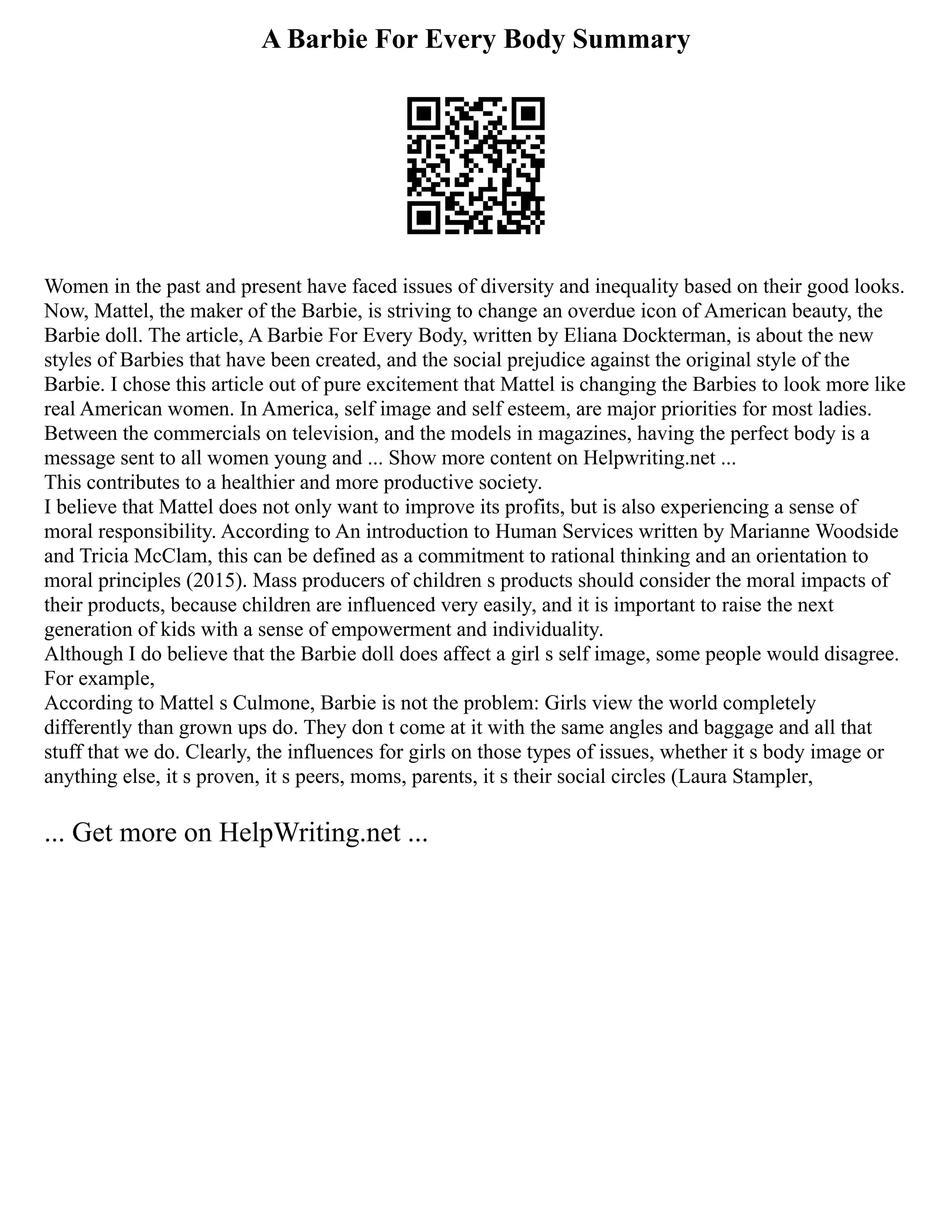 A Barbie For Every Body Summary
Women in the past and present have faced issues of diversity and inequality based on their good looks.
Now, Mattel, the maker of the Barbie, is striving to change an overdue icon of American beauty, the
Barbie doll. The article, A Barbie For Every Body, written by Eliana Dockterman, is about the new
styles of Barbies that have been created, and the social prejudice against the original style of the
Barbie. I chose this article out of pure excitement that Mattel is changing the Barbies to look more like
real American women. In America, self image and self esteem, are major priorities for most ladies.
Between the commercials on television, and the models in magazines, having the perfect body is a
message sent to all women young and ... Show more content on Helpwriting.net ...
This contributes to a healthier and more productive society.
I believe that Mattel does not only want to improve its profits, but is also experiencing a sense of
moral responsibility. According to An introduction to Human Services written by Marianne Woodside
and Tricia McClam, this can be defined as a commitment to rational thinking and an orientation to
moral principles (2015). Mass producers of children s products should consider the moral impacts of
their products, because children are influenced very easily, and it is important to raise the next
generation of kids with a sense of empowerment and individuality.
Although I do believe that the Barbie doll does affect a girl s self image, some people would disagree.
For example,
According to Mattel s Culmone, Barbie is not the problem: Girls view the world completely
differently than grown ups do. They don t come at it with the same angles and baggage and all that
stuff that we do. Clearly, the influences for girls on those types of issues, whether it s body image or
anything else, it s proven, it s peers, moms, parents, it s their social circles (Laura Stampler,
... Get more on HelpWriting.net ...
 