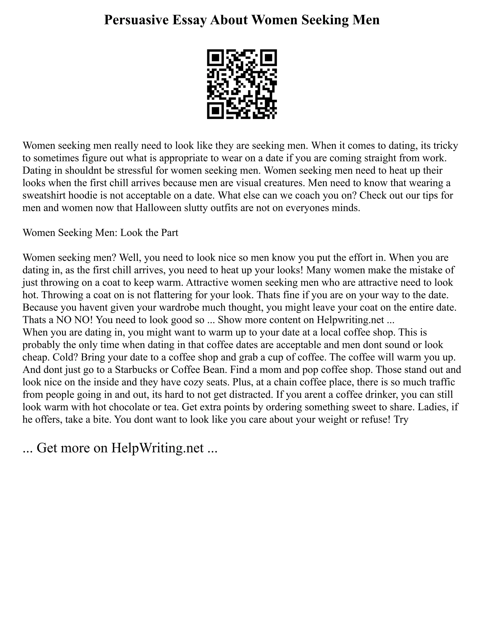 Persuasive Essay About Women Seeking Men
Women seeking men really need to look like they are seeking men. When it comes to dating, its tricky
to sometimes figure out what is appropriate to wear on a date if you are coming straight from work.
Dating in shouldnt be stressful for women seeking men. Women seeking men need to heat up their
looks when the first chill arrives because men are visual creatures. Men need to know that wearing a
sweatshirt hoodie is not acceptable on a date. What else can we coach you on? Check out our tips for
men and women now that Halloween slutty outfits are not on everyones minds.
Women Seeking Men: Look the Part
Women seeking men? Well, you need to look nice so men know you put the effort in. When you are
dating in, as the first chill arrives, you need to heat up your looks! Many women make the mistake of
just throwing on a coat to keep warm. Attractive women seeking men who are attractive need to look
hot. Throwing a coat on is not flattering for your look. Thats fine if you are on your way to the date.
Because you havent given your wardrobe much thought, you might leave your coat on the entire date.
Thats a NO NO! You need to look good so ... Show more content on Helpwriting.net ...
When you are dating in, you might want to warm up to your date at a local coffee shop. This is
probably the only time when dating in that coffee dates are acceptable and men dont sound or look
cheap. Cold? Bring your date to a coffee shop and grab a cup of coffee. The coffee will warm you up.
And dont just go to a Starbucks or Coffee Bean. Find a mom and pop coffee shop. Those stand out and
look nice on the inside and they have cozy seats. Plus, at a chain coffee place, there is so much traffic
from people going in and out, its hard to not get distracted. If you arent a coffee drinker, you can still
look warm with hot chocolate or tea. Get extra points by ordering something sweet to share. Ladies, if
he offers, take a bite. You dont want to look like you care about your weight or refuse! Try
... Get more on HelpWriting.net ...
 