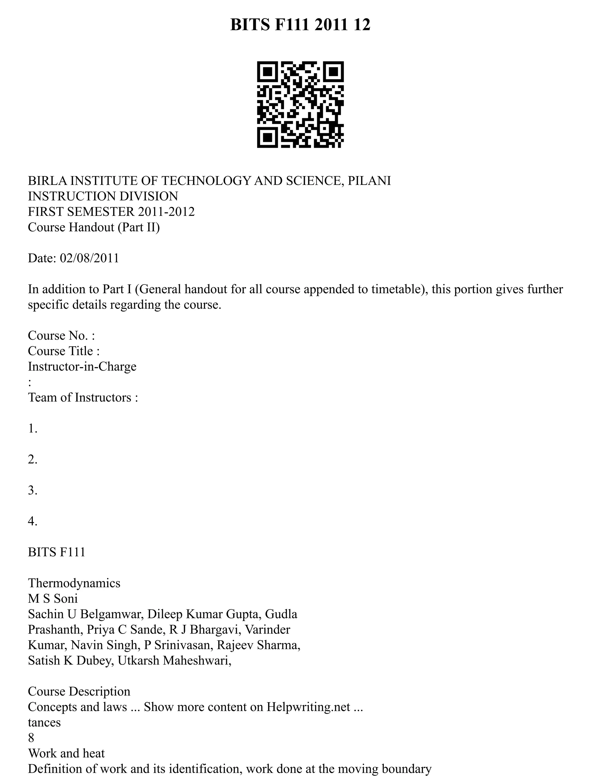 BITS F111 2011 12
BIRLA INSTITUTE OF TECHNOLOGY AND SCIENCE, PILANI
INSTRUCTION DIVISION
FIRST SEMESTER 2011‐2012
Course Handout (Part II)
Date: 02/08/2011
In addition to Part I (General handout for all course appended to timetable), this portion gives further
specific details regarding the course.
Course No. :
Course Title :
Instructor‐in‐Charge
:
Team of Instructors :
1.
2.
3.
4.
BITS F111
Thermodynamics
M S Soni
Sachin U Belgamwar, Dileep Kumar Gupta, Gudla
Prashanth, Priya C Sande, R J Bhargavi, Varinder
Kumar, Navin Singh, P Srinivasan, Rajeev Sharma,
Satish K Dubey, Utkarsh Maheshwari,
Course Description
Concepts and laws ... Show more content on Helpwriting.net ...
tances
8
Work and heat
Definition of work and its identification, work done at the moving boundary
 