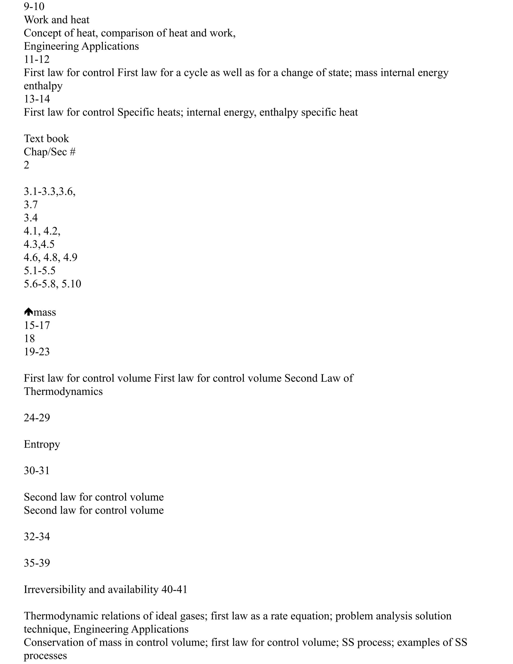 9‐10
Work and heat
Concept of heat, comparison of heat and work,
Engineering Applications
11‐12
First law for control First law for a cycle as well as for a change of state; mass internal energy
enthalpy
13‐14
First law for control Specific heats; internal energy, enthalpy specific heat
Text book
Chap/Sec #
2
3.1‐3.3,3.6,
3.7
3.4
4.1, 4.2,
4.3,4.5
4.6, 4.8, 4.9
5.1‐5.5
5.6‐5.8, 5.10
mass
15‐17
18
19‐23
First law for control volume First law for control volume Second Law of
Thermodynamics
24‐29
Entropy
30‐31
Second law for control volume
Second law for control volume
32‐34
35‐39
Irreversibility and availability 40‐41
Thermodynamic relations of ideal gases; first law as a rate equation; problem analysis solution
technique, Engineering Applications
Conservation of mass in control volume; first law for control volume; SS process; examples of SS
processes
 