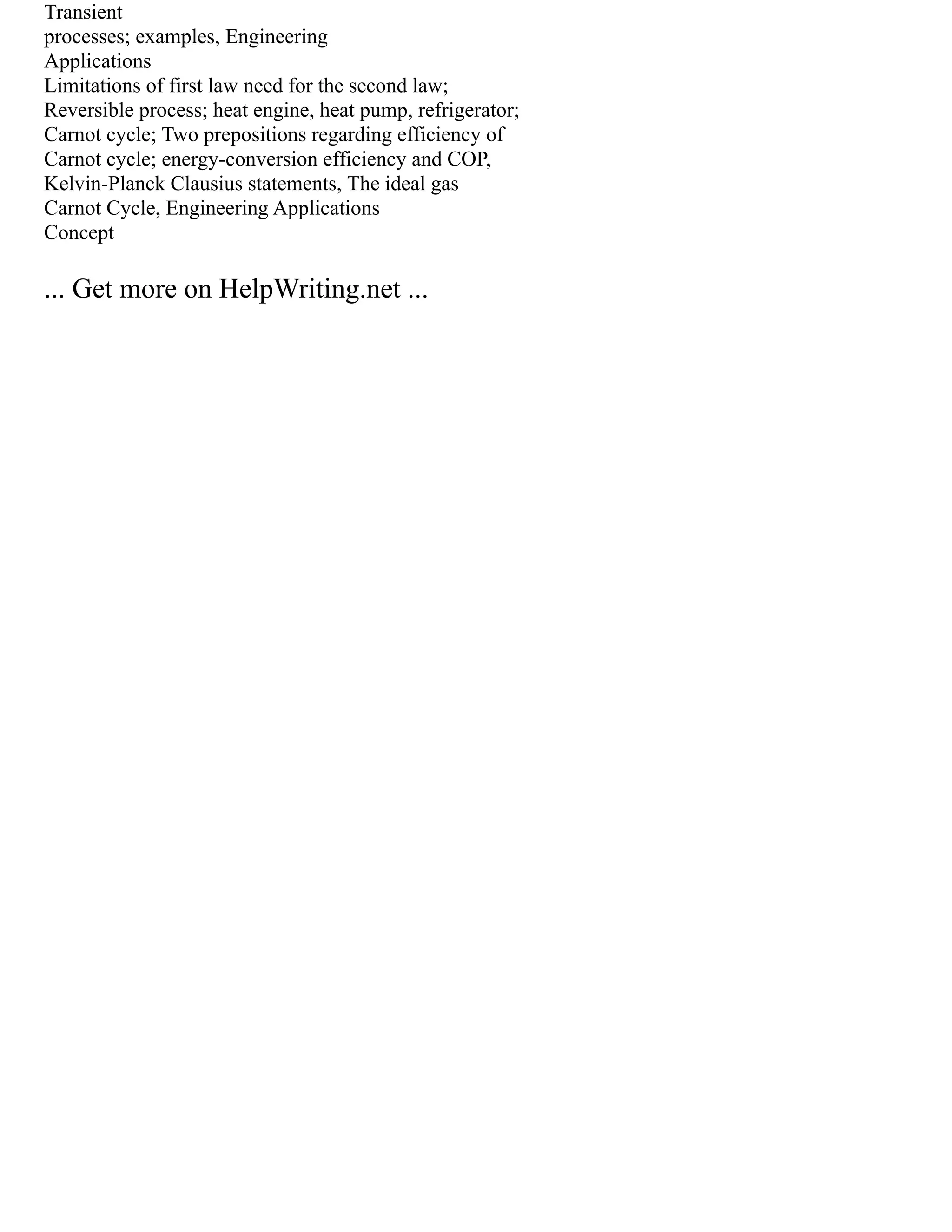 Transient
processes; examples, Engineering
Applications
Limitations of first law need for the second law;
Reversible process; heat engine, heat pump, refrigerator;
Carnot cycle; Two prepositions regarding efficiency of
Carnot cycle; energy‐conversion efficiency and COP,
Kelvin‐Planck Clausius statements, The ideal gas
Carnot Cycle, Engineering Applications
Concept
... Get more on HelpWriting.net ...
 