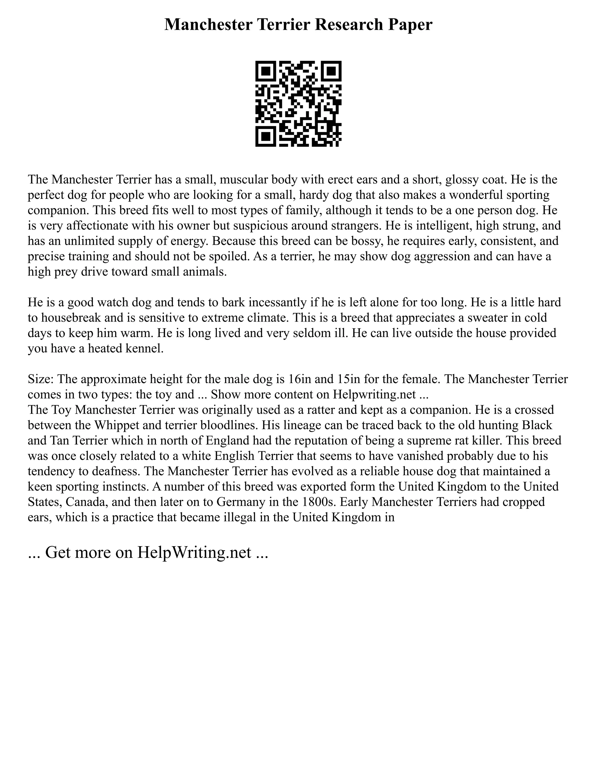 Manchester Terrier Research Paper
The Manchester Terrier has a small, muscular body with erect ears and a short, glossy coat. He is the
perfect dog for people who are looking for a small, hardy dog that also makes a wonderful sporting
companion. This breed fits well to most types of family, although it tends to be a one person dog. He
is very affectionate with his owner but suspicious around strangers. He is intelligent, high strung, and
has an unlimited supply of energy. Because this breed can be bossy, he requires early, consistent, and
precise training and should not be spoiled. As a terrier, he may show dog aggression and can have a
high prey drive toward small animals.
He is a good watch dog and tends to bark incessantly if he is left alone for too long. He is a little hard
to housebreak and is sensitive to extreme climate. This is a breed that appreciates a sweater in cold
days to keep him warm. He is long lived and very seldom ill. He can live outside the house provided
you have a heated kennel.
Size: The approximate height for the male dog is 16in and 15in for the female. The Manchester Terrier
comes in two types: the toy and ... Show more content on Helpwriting.net ...
The Toy Manchester Terrier was originally used as a ratter and kept as a companion. He is a crossed
between the Whippet and terrier bloodlines. His lineage can be traced back to the old hunting Black
and Tan Terrier which in north of England had the reputation of being a supreme rat killer. This breed
was once closely related to a white English Terrier that seems to have vanished probably due to his
tendency to deafness. The Manchester Terrier has evolved as a reliable house dog that maintained a
keen sporting instincts. A number of this breed was exported form the United Kingdom to the United
States, Canada, and then later on to Germany in the 1800s. Early Manchester Terriers had cropped
ears, which is a practice that became illegal in the United Kingdom in
... Get more on HelpWriting.net ...
 