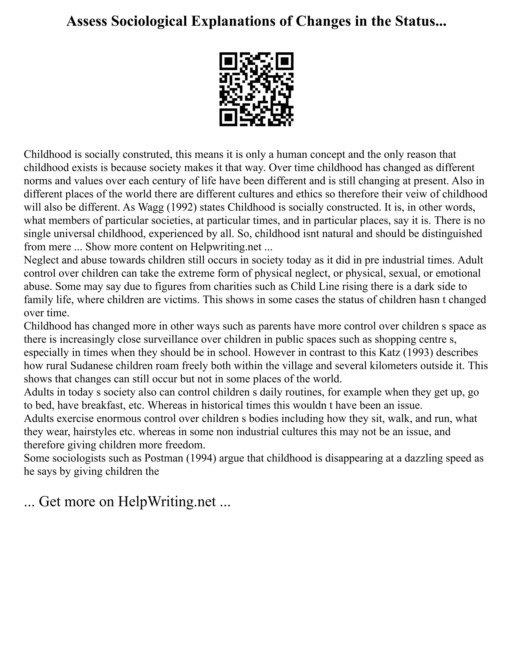 Assess Sociological Explanations of Changes in the Status...
Childhood is socially construted, this means it is only a human concept and the only reason that
childhood exists is because society makes it that way. Over time childhood has changed as different
norms and values over each century of life have been different and is still changing at present. Also in
different places of the world there are different cultures and ethics so therefore their veiw of childhood
will also be different. As Wagg (1992) states Childhood is socially constructed. It is, in other words,
what members of particular societies, at particular times, and in particular places, say it is. There is no
single universal childhood, experienced by all. So, childhood isnt natural and should be distinguished
from mere ... Show more content on Helpwriting.net ...
Neglect and abuse towards children still occurs in society today as it did in pre industrial times. Adult
control over children can take the extreme form of physical neglect, or physical, sexual, or emotional
abuse. Some may say due to figures from charities such as Child Line rising there is a dark side to
family life, where children are victims. This shows in some cases the status of children hasn t changed
over time.
Childhood has changed more in other ways such as parents have more control over children s space as
there is increasingly close surveillance over children in public spaces such as shopping centre s,
especially in times when they should be in school. However in contrast to this Katz (1993) describes
how rural Sudanese children roam freely both within the village and several kilometers outside it. This
shows that changes can still occur but not in some places of the world.
Adults in today s society also can control children s daily routines, for example when they get up, go
to bed, have breakfast, etc. Whereas in historical times this wouldn t have been an issue.
Adults exercise enormous control over children s bodies including how they sit, walk, and run, what
they wear, hairstyles etc. whereas in some non industrial cultures this may not be an issue, and
therefore giving children more freedom.
Some sociologists such as Postman (1994) argue that childhood is disappearing at a dazzling speed as
he says by giving children the
... Get more on HelpWriting.net ...
 
