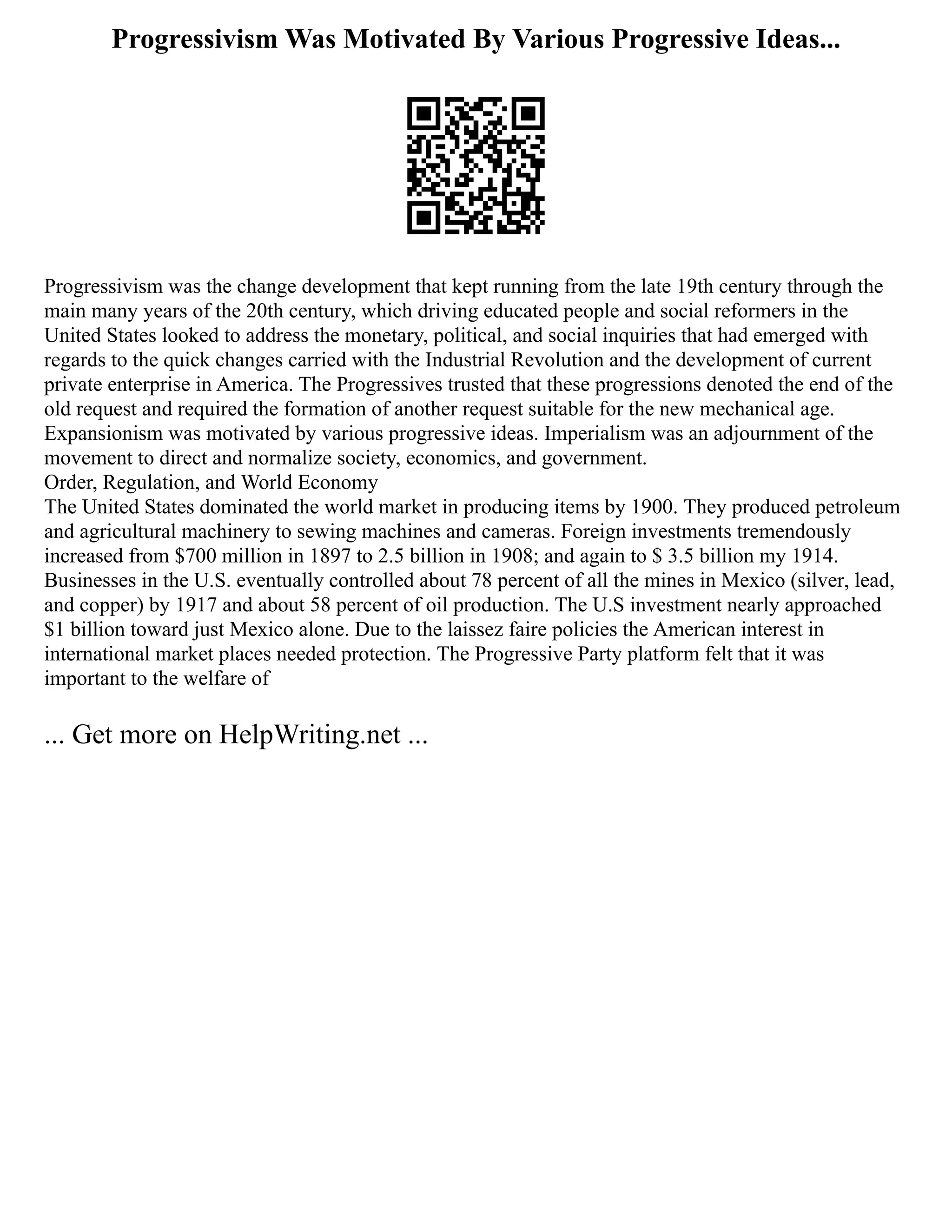 Progressivism Was Motivated By Various Progressive Ideas...
Progressivism was the change development that kept running from the late 19th century through the
main many years of the 20th century, which driving educated people and social reformers in the
United States looked to address the monetary, political, and social inquiries that had emerged with
regards to the quick changes carried with the Industrial Revolution and the development of current
private enterprise in America. The Progressives trusted that these progressions denoted the end of the
old request and required the formation of another request suitable for the new mechanical age.
Expansionism was motivated by various progressive ideas. Imperialism was an adjournment of the
movement to direct and normalize society, economics, and government.
Order, Regulation, and World Economy
The United States dominated the world market in producing items by 1900. They produced petroleum
and agricultural machinery to sewing machines and cameras. Foreign investments tremendously
increased from $700 million in 1897 to 2.5 billion in 1908; and again to $ 3.5 billion my 1914.
Businesses in the U.S. eventually controlled about 78 percent of all the mines in Mexico (silver, lead,
and copper) by 1917 and about 58 percent of oil production. The U.S investment nearly approached
$1 billion toward just Mexico alone. Due to the laissez faire policies the American interest in
international market places needed protection. The Progressive Party platform felt that it was
important to the welfare of
... Get more on HelpWriting.net ...
 