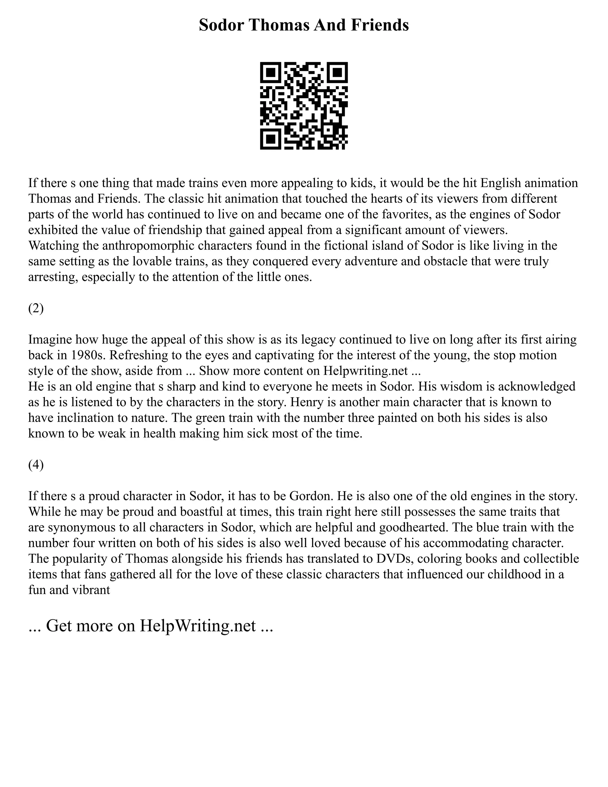 Sodor Thomas And Friends
If there s one thing that made trains even more appealing to kids, it would be the hit English animation
Thomas and Friends. The classic hit animation that touched the hearts of its viewers from different
parts of the world has continued to live on and became one of the favorites, as the engines of Sodor
exhibited the value of friendship that gained appeal from a significant amount of viewers.
Watching the anthropomorphic characters found in the fictional island of Sodor is like living in the
same setting as the lovable trains, as they conquered every adventure and obstacle that were truly
arresting, especially to the attention of the little ones.
(2)
Imagine how huge the appeal of this show is as its legacy continued to live on long after its first airing
back in 1980s. Refreshing to the eyes and captivating for the interest of the young, the stop motion
style of the show, aside from ... Show more content on Helpwriting.net ...
He is an old engine that s sharp and kind to everyone he meets in Sodor. His wisdom is acknowledged
as he is listened to by the characters in the story. Henry is another main character that is known to
have inclination to nature. The green train with the number three painted on both his sides is also
known to be weak in health making him sick most of the time.
(4)
If there s a proud character in Sodor, it has to be Gordon. He is also one of the old engines in the story.
While he may be proud and boastful at times, this train right here still possesses the same traits that
are synonymous to all characters in Sodor, which are helpful and goodhearted. The blue train with the
number four written on both of his sides is also well loved because of his accommodating character.
The popularity of Thomas alongside his friends has translated to DVDs, coloring books and collectible
items that fans gathered all for the love of these classic characters that influenced our childhood in a
fun and vibrant
... Get more on HelpWriting.net ...
 