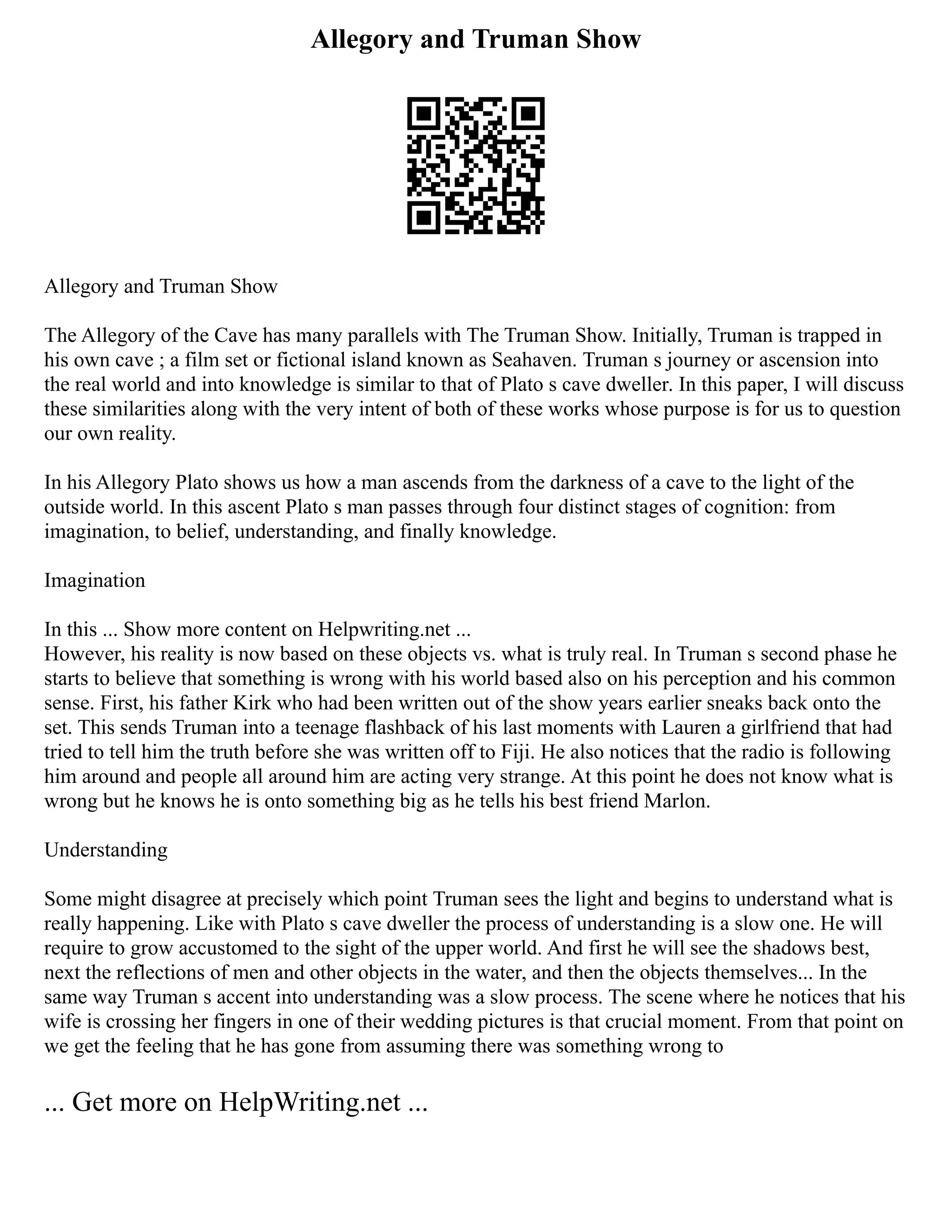 Allegory and Truman Show
Allegory and Truman Show
The Allegory of the Cave has many parallels with The Truman Show. Initially, Truman is trapped in
his own cave ; a film set or fictional island known as Seahaven. Truman s journey or ascension into
the real world and into knowledge is similar to that of Plato s cave dweller. In this paper, I will discuss
these similarities along with the very intent of both of these works whose purpose is for us to question
our own reality.
In his Allegory Plato shows us how a man ascends from the darkness of a cave to the light of the
outside world. In this ascent Plato s man passes through four distinct stages of cognition: from
imagination, to belief, understanding, and finally knowledge.
Imagination
In this ... Show more content on Helpwriting.net ...
However, his reality is now based on these objects vs. what is truly real. In Truman s second phase he
starts to believe that something is wrong with his world based also on his perception and his common
sense. First, his father Kirk who had been written out of the show years earlier sneaks back onto the
set. This sends Truman into a teenage flashback of his last moments with Lauren a girlfriend that had
tried to tell him the truth before she was written off to Fiji. He also notices that the radio is following
him around and people all around him are acting very strange. At this point he does not know what is
wrong but he knows he is onto something big as he tells his best friend Marlon.
Understanding
Some might disagree at precisely which point Truman sees the light and begins to understand what is
really happening. Like with Plato s cave dweller the process of understanding is a slow one. He will
require to grow accustomed to the sight of the upper world. And first he will see the shadows best,
next the reflections of men and other objects in the water, and then the objects themselves... In the
same way Truman s accent into understanding was a slow process. The scene where he notices that his
wife is crossing her fingers in one of their wedding pictures is that crucial moment. From that point on
we get the feeling that he has gone from assuming there was something wrong to
... Get more on HelpWriting.net ...
 