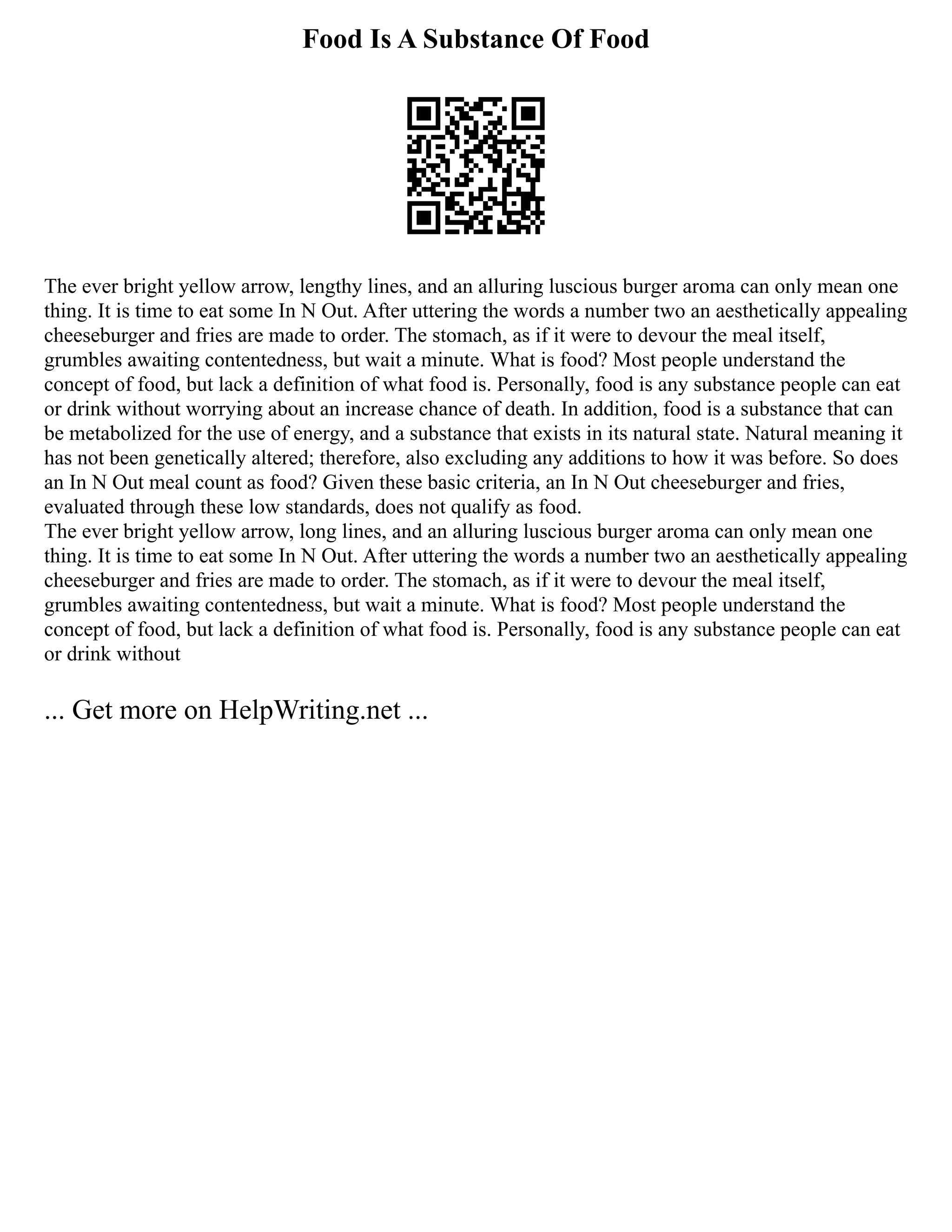 Food Is A Substance Of Food
The ever bright yellow arrow, lengthy lines, and an alluring luscious burger aroma can only mean one
thing. It is time to eat some In N Out. After uttering the words a number two an aesthetically appealing
cheeseburger and fries are made to order. The stomach, as if it were to devour the meal itself,
grumbles awaiting contentedness, but wait a minute. What is food? Most people understand the
concept of food, but lack a definition of what food is. Personally, food is any substance people can eat
or drink without worrying about an increase chance of death. In addition, food is a substance that can
be metabolized for the use of energy, and a substance that exists in its natural state. Natural meaning it
has not been genetically altered; therefore, also excluding any additions to how it was before. So does
an In N Out meal count as food? Given these basic criteria, an In N Out cheeseburger and fries,
evaluated through these low standards, does not qualify as food.
The ever bright yellow arrow, long lines, and an alluring luscious burger aroma can only mean one
thing. It is time to eat some In N Out. After uttering the words a number two an aesthetically appealing
cheeseburger and fries are made to order. The stomach, as if it were to devour the meal itself,
grumbles awaiting contentedness, but wait a minute. What is food? Most people understand the
concept of food, but lack a definition of what food is. Personally, food is any substance people can eat
or drink without
... Get more on HelpWriting.net ...
 