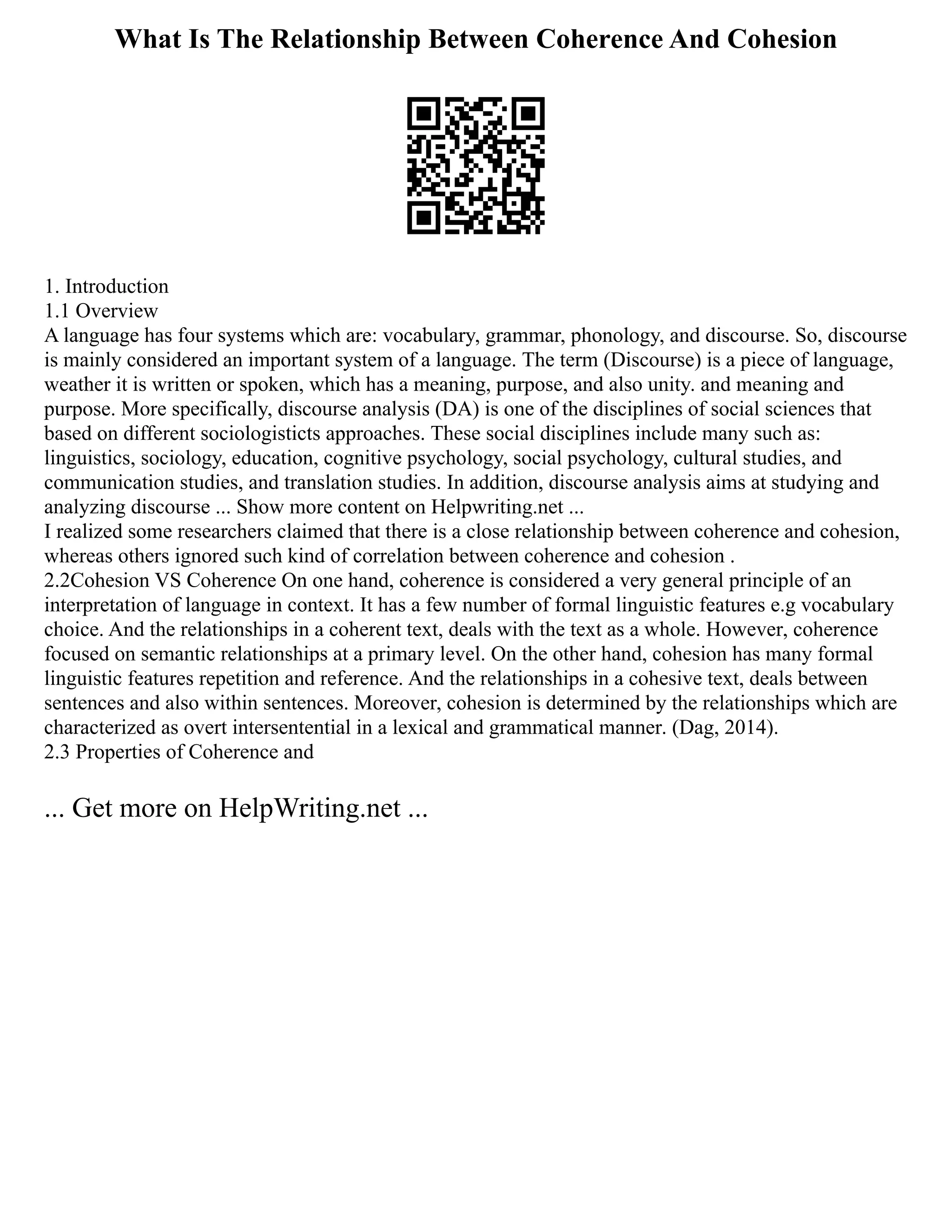What Is The Relationship Between Coherence And Cohesion
1. Introduction
1.1 Overview
A language has four systems which are: vocabulary, grammar, phonology, and discourse. So, discourse
is mainly considered an important system of a language. The term (Discourse) is a piece of language,
weather it is written or spoken, which has a meaning, purpose, and also unity. and meaning and
purpose. More specifically, discourse analysis (DA) is one of the disciplines of social sciences that
based on different sociologisticts approaches. These social disciplines include many such as:
linguistics, sociology, education, cognitive psychology, social psychology, cultural studies, and
communication studies, and translation studies. In addition, discourse analysis aims at studying and
analyzing discourse ... Show more content on Helpwriting.net ...
I realized some researchers claimed that there is a close relationship between coherence and cohesion,
whereas others ignored such kind of correlation between coherence and cohesion .
2.2Cohesion VS Coherence On one hand, coherence is considered a very general principle of an
interpretation of language in context. It has a few number of formal linguistic features e.g vocabulary
choice. And the relationships in a coherent text, deals with the text as a whole. However, coherence
focused on semantic relationships at a primary level. On the other hand, cohesion has many formal
linguistic features repetition and reference. And the relationships in a cohesive text, deals between
sentences and also within sentences. Moreover, cohesion is determined by the relationships which are
characterized as overt intersentential in a lexical and grammatical manner. (Dag, 2014).
2.3 Properties of Coherence and
... Get more on HelpWriting.net ...
 
