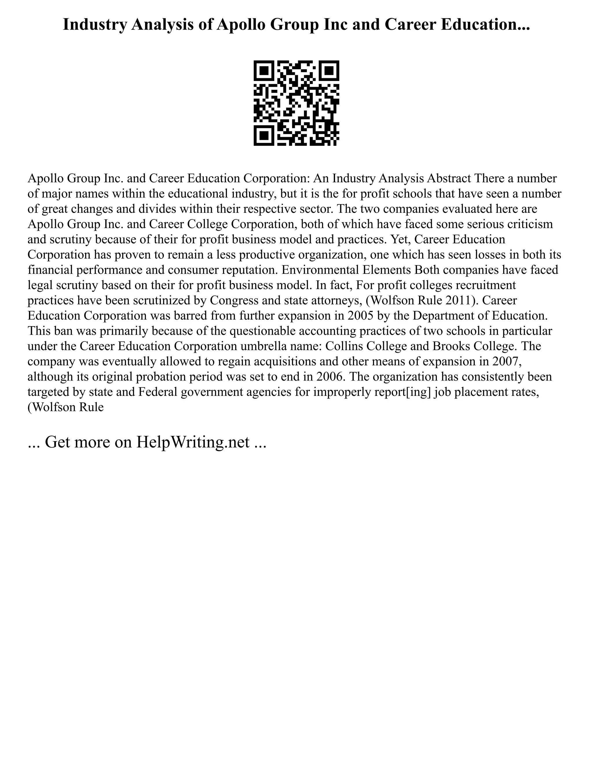 Industry Analysis of Apollo Group Inc and Career Education...
Apollo Group Inc. and Career Education Corporation: An Industry Analysis Abstract There a number
of major names within the educational industry, but it is the for profit schools that have seen a number
of great changes and divides within their respective sector. The two companies evaluated here are
Apollo Group Inc. and Career College Corporation, both of which have faced some serious criticism
and scrutiny because of their for profit business model and practices. Yet, Career Education
Corporation has proven to remain a less productive organization, one which has seen losses in both its
financial performance and consumer reputation. Environmental Elements Both companies have faced
legal scrutiny based on their for profit business model. In fact, For profit colleges recruitment
practices have been scrutinized by Congress and state attorneys, (Wolfson Rule 2011). Career
Education Corporation was barred from further expansion in 2005 by the Department of Education.
This ban was primarily because of the questionable accounting practices of two schools in particular
under the Career Education Corporation umbrella name: Collins College and Brooks College. The
company was eventually allowed to regain acquisitions and other means of expansion in 2007,
although its original probation period was set to end in 2006. The organization has consistently been
targeted by state and Federal government agencies for improperly report[ing] job placement rates,
(Wolfson Rule
... Get more on HelpWriting.net ...
 
