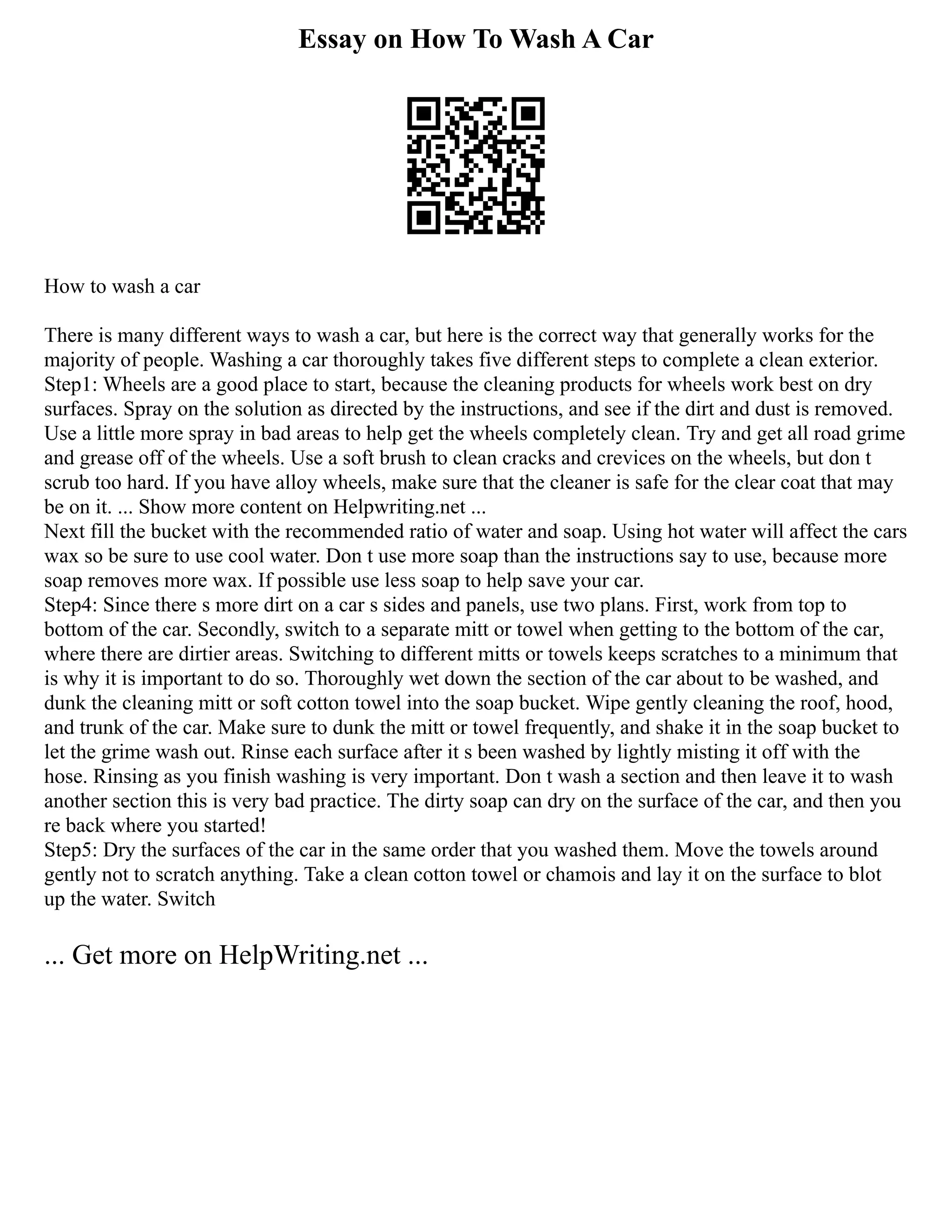 Essay on How To Wash A Car
How to wash a car
There is many different ways to wash a car, but here is the correct way that generally works for the
majority of people. Washing a car thoroughly takes five different steps to complete a clean exterior.
Step1: Wheels are a good place to start, because the cleaning products for wheels work best on dry
surfaces. Spray on the solution as directed by the instructions, and see if the dirt and dust is removed.
Use a little more spray in bad areas to help get the wheels completely clean. Try and get all road grime
and grease off of the wheels. Use a soft brush to clean cracks and crevices on the wheels, but don t
scrub too hard. If you have alloy wheels, make sure that the cleaner is safe for the clear coat that may
be on it. ... Show more content on Helpwriting.net ...
Next fill the bucket with the recommended ratio of water and soap. Using hot water will affect the cars
wax so be sure to use cool water. Don t use more soap than the instructions say to use, because more
soap removes more wax. If possible use less soap to help save your car.
Step4: Since there s more dirt on a car s sides and panels, use two plans. First, work from top to
bottom of the car. Secondly, switch to a separate mitt or towel when getting to the bottom of the car,
where there are dirtier areas. Switching to different mitts or towels keeps scratches to a minimum that
is why it is important to do so. Thoroughly wet down the section of the car about to be washed, and
dunk the cleaning mitt or soft cotton towel into the soap bucket. Wipe gently cleaning the roof, hood,
and trunk of the car. Make sure to dunk the mitt or towel frequently, and shake it in the soap bucket to
let the grime wash out. Rinse each surface after it s been washed by lightly misting it off with the
hose. Rinsing as you finish washing is very important. Don t wash a section and then leave it to wash
another section this is very bad practice. The dirty soap can dry on the surface of the car, and then you
re back where you started!
Step5: Dry the surfaces of the car in the same order that you washed them. Move the towels around
gently not to scratch anything. Take a clean cotton towel or chamois and lay it on the surface to blot
up the water. Switch
... Get more on HelpWriting.net ...
 