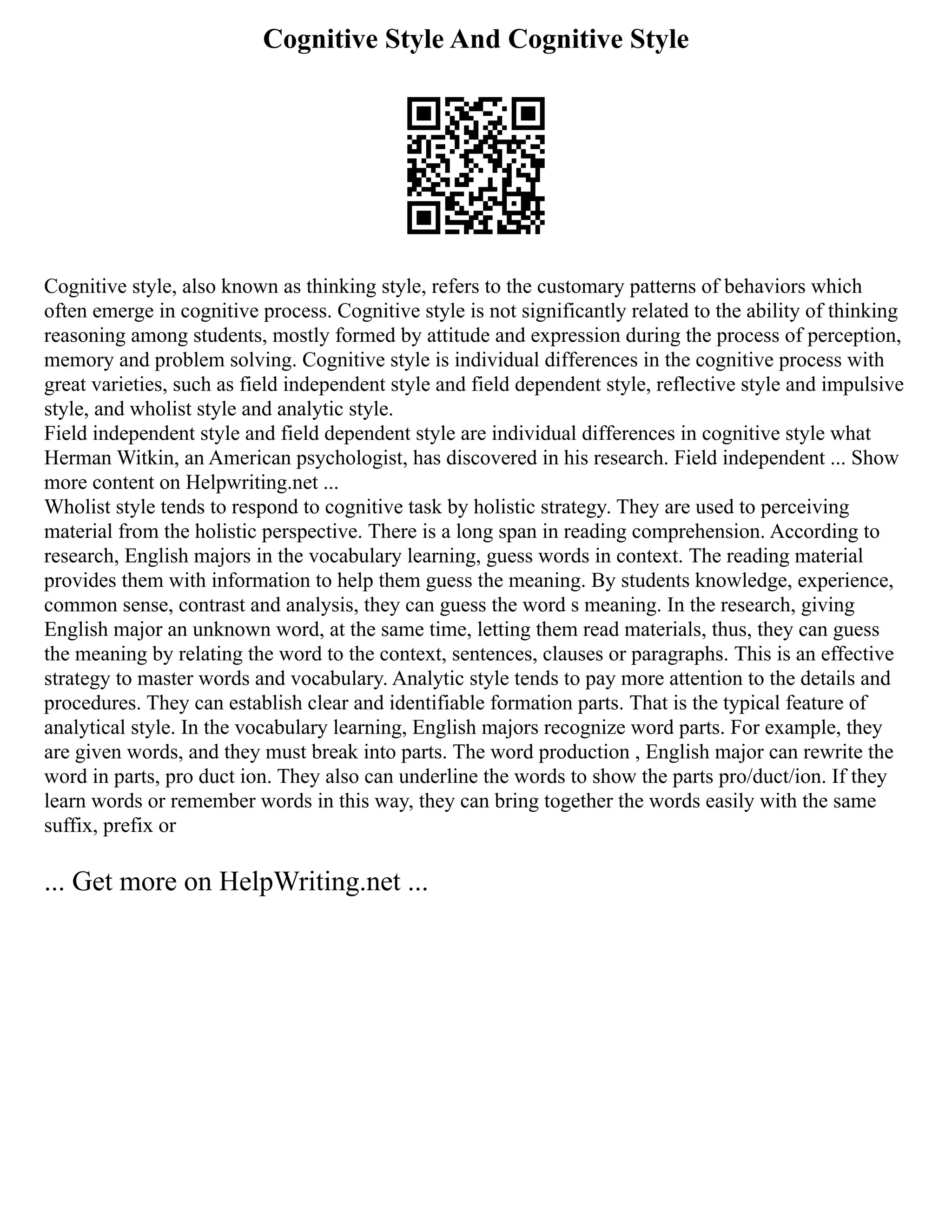 Cognitive Style And Cognitive Style
Cognitive style, also known as thinking style, refers to the customary patterns of behaviors which
often emerge in cognitive process. Cognitive style is not significantly related to the ability of thinking
reasoning among students, mostly formed by attitude and expression during the process of perception,
memory and problem solving. Cognitive style is individual differences in the cognitive process with
great varieties, such as field independent style and field dependent style, reflective style and impulsive
style, and wholist style and analytic style.
Field independent style and field dependent style are individual differences in cognitive style what
Herman Witkin, an American psychologist, has discovered in his research. Field independent ... Show
more content on Helpwriting.net ...
Wholist style tends to respond to cognitive task by holistic strategy. They are used to perceiving
material from the holistic perspective. There is a long span in reading comprehension. According to
research, English majors in the vocabulary learning, guess words in context. The reading material
provides them with information to help them guess the meaning. By students knowledge, experience,
common sense, contrast and analysis, they can guess the word s meaning. In the research, giving
English major an unknown word, at the same time, letting them read materials, thus, they can guess
the meaning by relating the word to the context, sentences, clauses or paragraphs. This is an effective
strategy to master words and vocabulary. Analytic style tends to pay more attention to the details and
procedures. They can establish clear and identifiable formation parts. That is the typical feature of
analytical style. In the vocabulary learning, English majors recognize word parts. For example, they
are given words, and they must break into parts. The word production , English major can rewrite the
word in parts, pro duct ion. They also can underline the words to show the parts pro/duct/ion. If they
learn words or remember words in this way, they can bring together the words easily with the same
suffix, prefix or
... Get more on HelpWriting.net ...
 