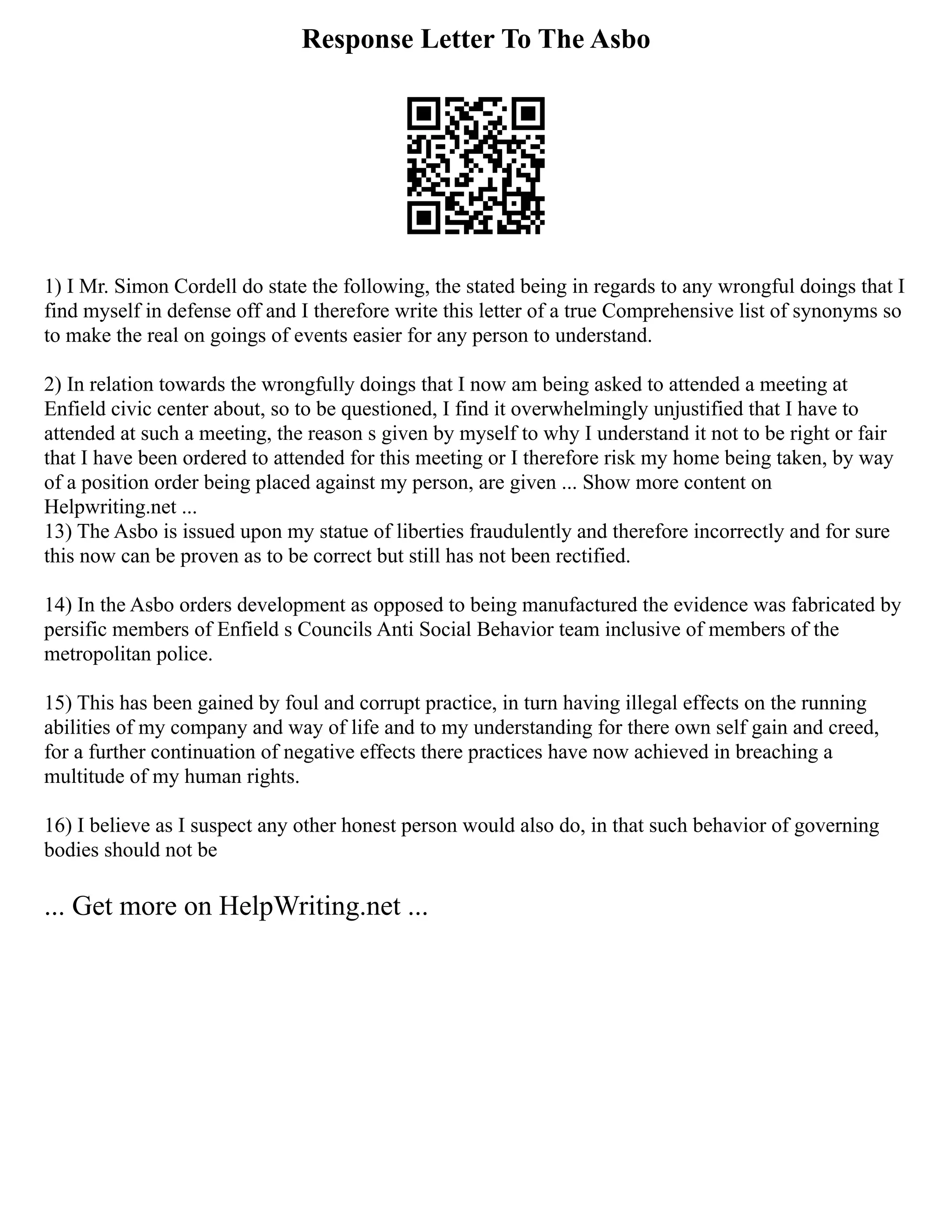 Response Letter To The Asbo
1) I Mr. Simon Cordell do state the following, the stated being in regards to any wrongful doings that I
find myself in defense off and I therefore write this letter of a true Comprehensive list of synonyms so
to make the real on goings of events easier for any person to understand.
2) In relation towards the wrongfully doings that I now am being asked to attended a meeting at
Enfield civic center about, so to be questioned, I find it overwhelmingly unjustified that I have to
attended at such a meeting, the reason s given by myself to why I understand it not to be right or fair
that I have been ordered to attended for this meeting or I therefore risk my home being taken, by way
of a position order being placed against my person, are given ... Show more content on
Helpwriting.net ...
13) The Asbo is issued upon my statue of liberties fraudulently and therefore incorrectly and for sure
this now can be proven as to be correct but still has not been rectified.
14) In the Asbo orders development as opposed to being manufactured the evidence was fabricated by
persific members of Enfield s Councils Anti Social Behavior team inclusive of members of the
metropolitan police.
15) This has been gained by foul and corrupt practice, in turn having illegal effects on the running
abilities of my company and way of life and to my understanding for there own self gain and creed,
for a further continuation of negative effects there practices have now achieved in breaching a
multitude of my human rights.
16) I believe as I suspect any other honest person would also do, in that such behavior of governing
bodies should not be
... Get more on HelpWriting.net ...
 