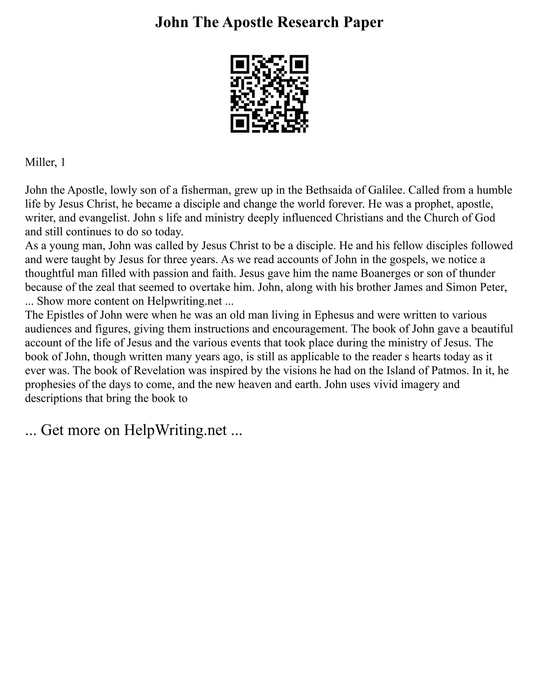 John The Apostle Research Paper
Miller, 1
John the Apostle, lowly son of a fisherman, grew up in the Bethsaida of Galilee. Called from a humble
life by Jesus Christ, he became a disciple and change the world forever. He was a prophet, apostle,
writer, and evangelist. John s life and ministry deeply influenced Christians and the Church of God
and still continues to do so today.
As a young man, John was called by Jesus Christ to be a disciple. He and his fellow disciples followed
and were taught by Jesus for three years. As we read accounts of John in the gospels, we notice a
thoughtful man filled with passion and faith. Jesus gave him the name Boanerges or son of thunder
because of the zeal that seemed to overtake him. John, along with his brother James and Simon Peter,
... Show more content on Helpwriting.net ...
The Epistles of John were when he was an old man living in Ephesus and were written to various
audiences and figures, giving them instructions and encouragement. The book of John gave a beautiful
account of the life of Jesus and the various events that took place during the ministry of Jesus. The
book of John, though written many years ago, is still as applicable to the reader s hearts today as it
ever was. The book of Revelation was inspired by the visions he had on the Island of Patmos. In it, he
prophesies of the days to come, and the new heaven and earth. John uses vivid imagery and
descriptions that bring the book to
... Get more on HelpWriting.net ...
 