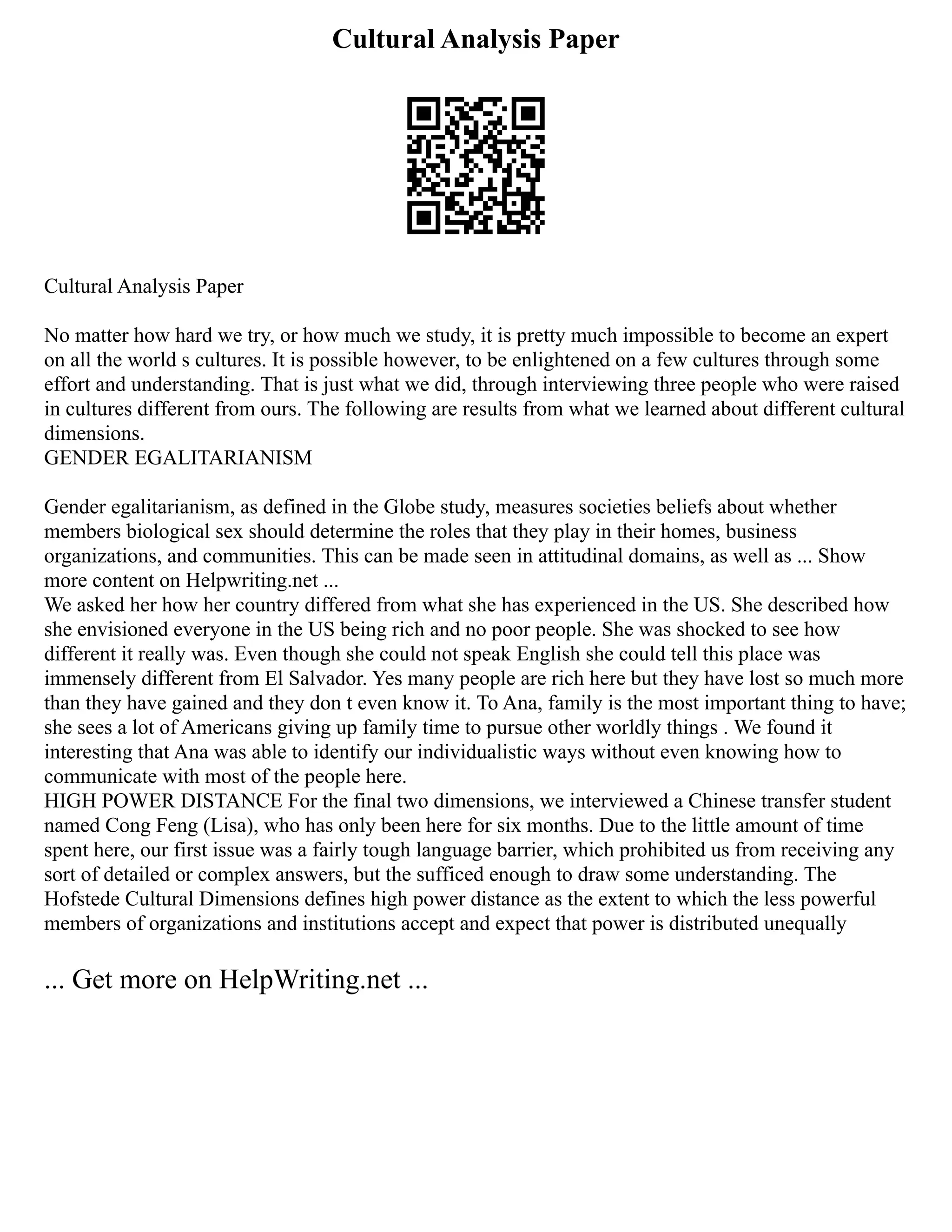 Cultural Analysis Paper
Cultural Analysis Paper
No matter how hard we try, or how much we study, it is pretty much impossible to become an expert
on all the world s cultures. It is possible however, to be enlightened on a few cultures through some
effort and understanding. That is just what we did, through interviewing three people who were raised
in cultures different from ours. The following are results from what we learned about different cultural
dimensions.
GENDER EGALITARIANISM
Gender egalitarianism, as defined in the Globe study, measures societies beliefs about whether
members biological sex should determine the roles that they play in their homes, business
organizations, and communities. This can be made seen in attitudinal domains, as well as ... Show
more content on Helpwriting.net ...
We asked her how her country differed from what she has experienced in the US. She described how
she envisioned everyone in the US being rich and no poor people. She was shocked to see how
different it really was. Even though she could not speak English she could tell this place was
immensely different from El Salvador. Yes many people are rich here but they have lost so much more
than they have gained and they don t even know it. To Ana, family is the most important thing to have;
she sees a lot of Americans giving up family time to pursue other worldly things . We found it
interesting that Ana was able to identify our individualistic ways without even knowing how to
communicate with most of the people here.
HIGH POWER DISTANCE For the final two dimensions, we interviewed a Chinese transfer student
named Cong Feng (Lisa), who has only been here for six months. Due to the little amount of time
spent here, our first issue was a fairly tough language barrier, which prohibited us from receiving any
sort of detailed or complex answers, but the sufficed enough to draw some understanding. The
Hofstede Cultural Dimensions defines high power distance as the extent to which the less powerful
members of organizations and institutions accept and expect that power is distributed unequally
... Get more on HelpWriting.net ...
 