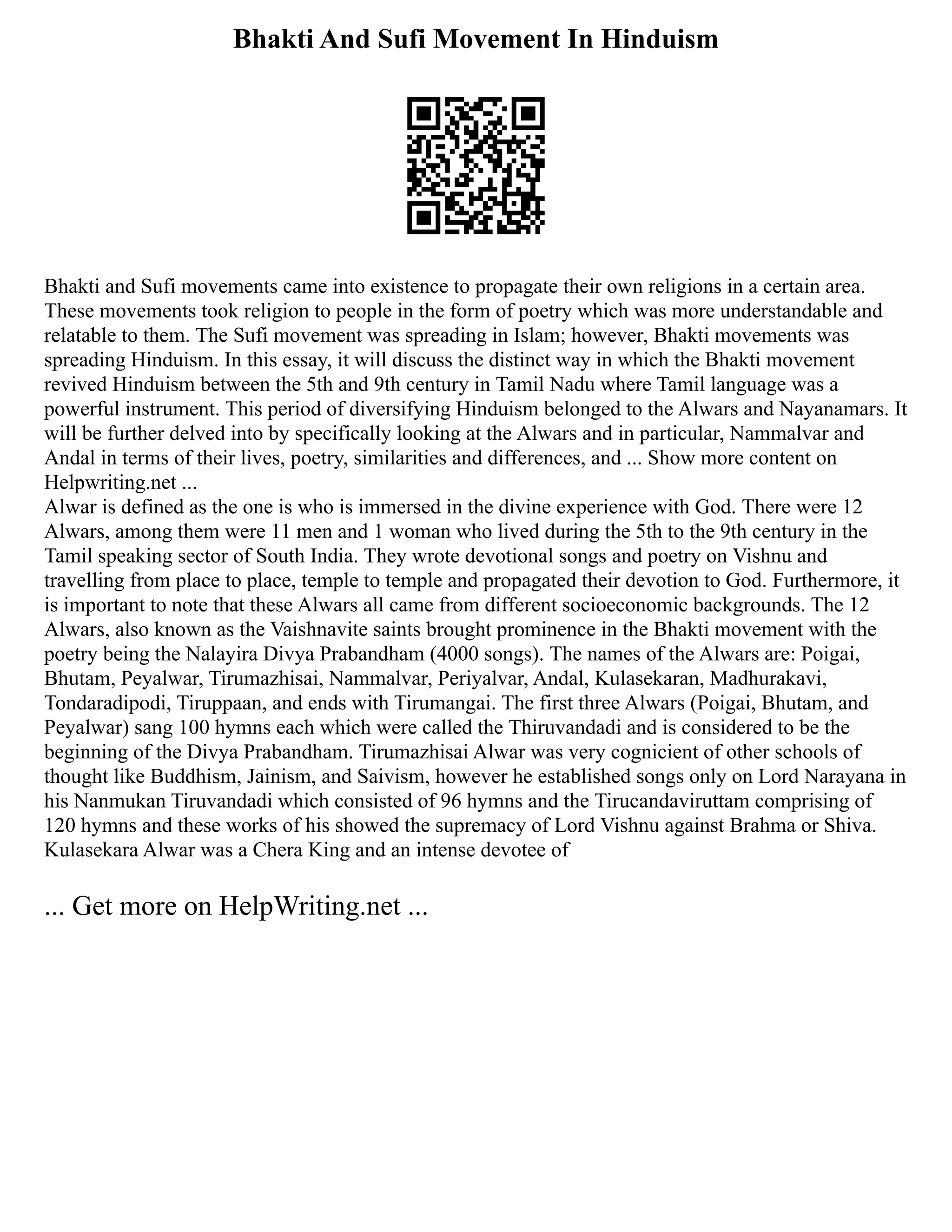 Bhakti And Sufi Movement In Hinduism
Bhakti and Sufi movements came into existence to propagate their own religions in a certain area.
These movements took religion to people in the form of poetry which was more understandable and
relatable to them. The Sufi movement was spreading in Islam; however, Bhakti movements was
spreading Hinduism. In this essay, it will discuss the distinct way in which the Bhakti movement
revived Hinduism between the 5th and 9th century in Tamil Nadu where Tamil language was a
powerful instrument. This period of diversifying Hinduism belonged to the Alwars and Nayanamars. It
will be further delved into by specifically looking at the Alwars and in particular, Nammalvar and
Andal in terms of their lives, poetry, similarities and differences, and ... Show more content on
Helpwriting.net ...
Alwar is defined as the one is who is immersed in the divine experience with God. There were 12
Alwars, among them were 11 men and 1 woman who lived during the 5th to the 9th century in the
Tamil speaking sector of South India. They wrote devotional songs and poetry on Vishnu and
travelling from place to place, temple to temple and propagated their devotion to God. Furthermore, it
is important to note that these Alwars all came from different socioeconomic backgrounds. The 12
Alwars, also known as the Vaishnavite saints brought prominence in the Bhakti movement with the
poetry being the Nalayira Divya Prabandham (4000 songs). The names of the Alwars are: Poigai,
Bhutam, Peyalwar, Tirumazhisai, Nammalvar, Periyalvar, Andal, Kulasekaran, Madhurakavi,
Tondaradipodi, Tiruppaan, and ends with Tirumangai. The first three Alwars (Poigai, Bhutam, and
Peyalwar) sang 100 hymns each which were called the Thiruvandadi and is considered to be the
beginning of the Divya Prabandham. Tirumazhisai Alwar was very cognicient of other schools of
thought like Buddhism, Jainism, and Saivism, however he established songs only on Lord Narayana in
his Nanmukan Tiruvandadi which consisted of 96 hymns and the Tirucandaviruttam comprising of
120 hymns and these works of his showed the supremacy of Lord Vishnu against Brahma or Shiva.
Kulasekara Alwar was a Chera King and an intense devotee of
... Get more on HelpWriting.net ...
 