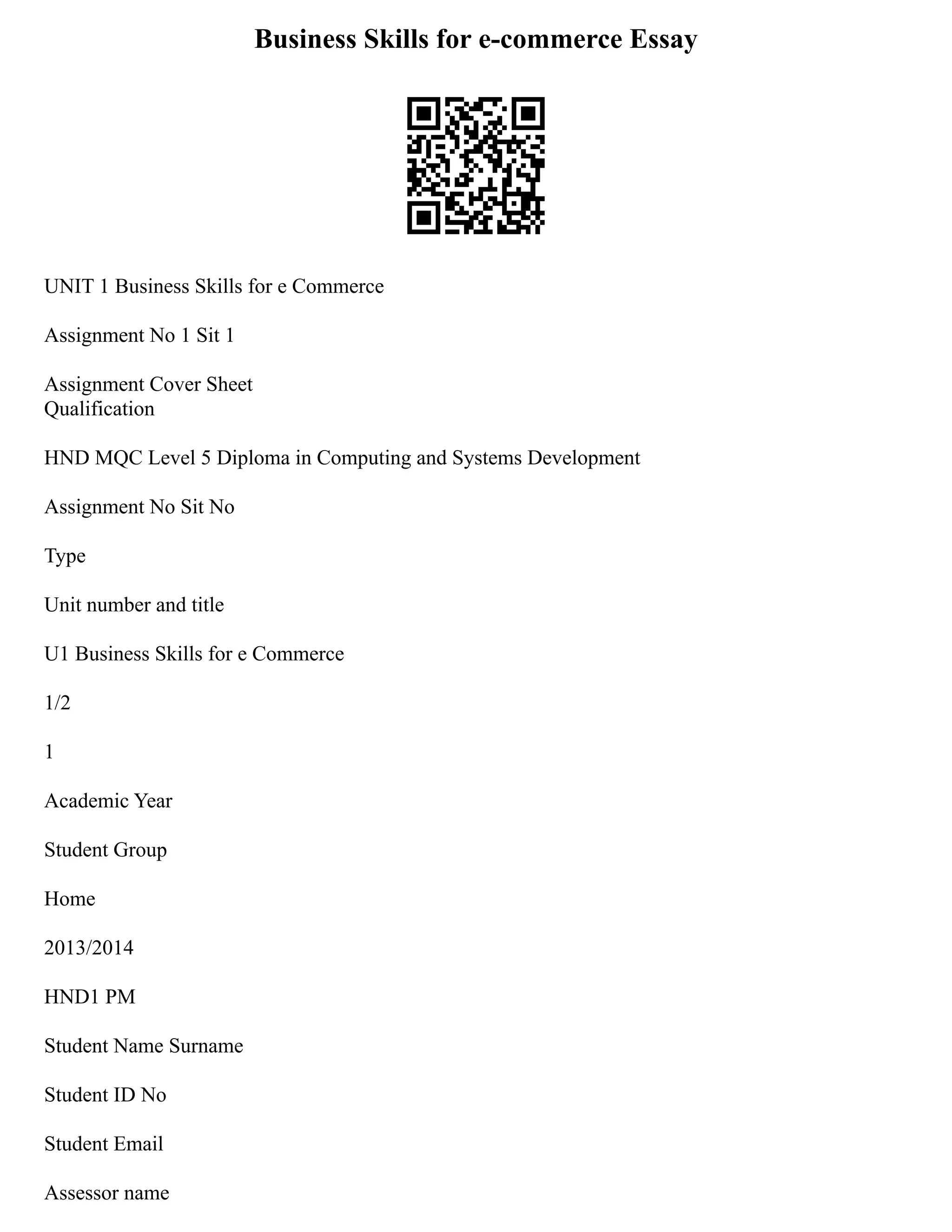 Business Skills for e-commerce Essay
UNIT 1 Business Skills for e Commerce
Assignment No 1 Sit 1
Assignment Cover Sheet
Qualification
HND MQC Level 5 Diploma in Computing and Systems Development
Assignment No Sit No
Type
Unit number and title
U1 Business Skills for e Commerce
1/2
1
Academic Year
Student Group
Home
2013/2014
HND1 PM
Student Name Surname
Student ID No
Student Email
Assessor name
 
