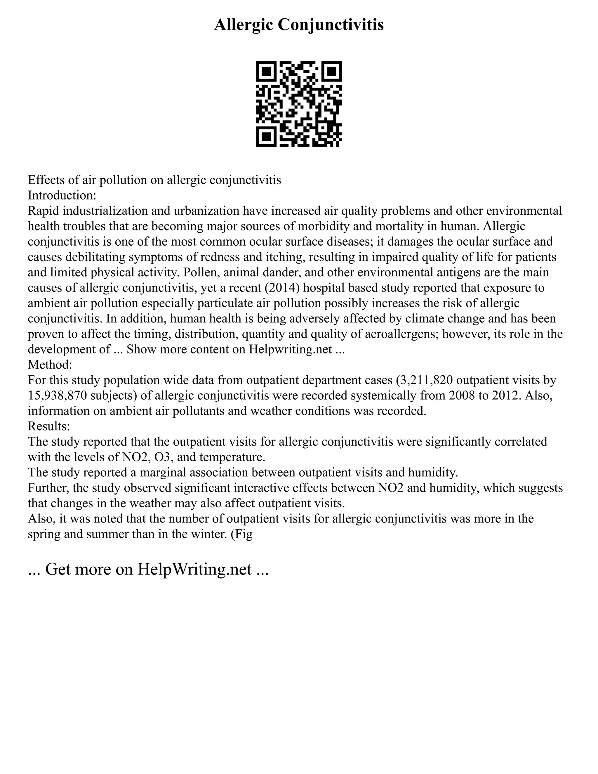 Allergic Conjunctivitis
Effects of air pollution on allergic conjunctivitis
Introduction:
Rapid industrialization and urbanization have increased air quality problems and other environmental
health troubles that are becoming major sources of morbidity and mortality in human. Allergic
conjunctivitis is one of the most common ocular surface diseases; it damages the ocular surface and
causes debilitating symptoms of redness and itching, resulting in impaired quality of life for patients
and limited physical activity. Pollen, animal dander, and other environmental antigens are the main
causes of allergic conjunctivitis, yet a recent (2014) hospital based study reported that exposure to
ambient air pollution especially particulate air pollution possibly increases the risk of allergic
conjunctivitis. In addition, human health is being adversely affected by climate change and has been
proven to affect the timing, distribution, quantity and quality of aeroallergens; however, its role in the
development of ... Show more content on Helpwriting.net ...
Method:
For this study population wide data from outpatient department cases (3,211,820 outpatient visits by
15,938,870 subjects) of allergic conjunctivitis were recorded systemically from 2008 to 2012. Also,
information on ambient air pollutants and weather conditions was recorded.
Results:
The study reported that the outpatient visits for allergic conjunctivitis were significantly correlated
with the levels of NO2, O3, and temperature.
The study reported a marginal association between outpatient visits and humidity.
Further, the study observed significant interactive effects between NO2 and humidity, which suggests
that changes in the weather may also affect outpatient visits.
Also, it was noted that the number of outpatient visits for allergic conjunctivitis was more in the
spring and summer than in the winter. (Fig
... Get more on HelpWriting.net ...
 