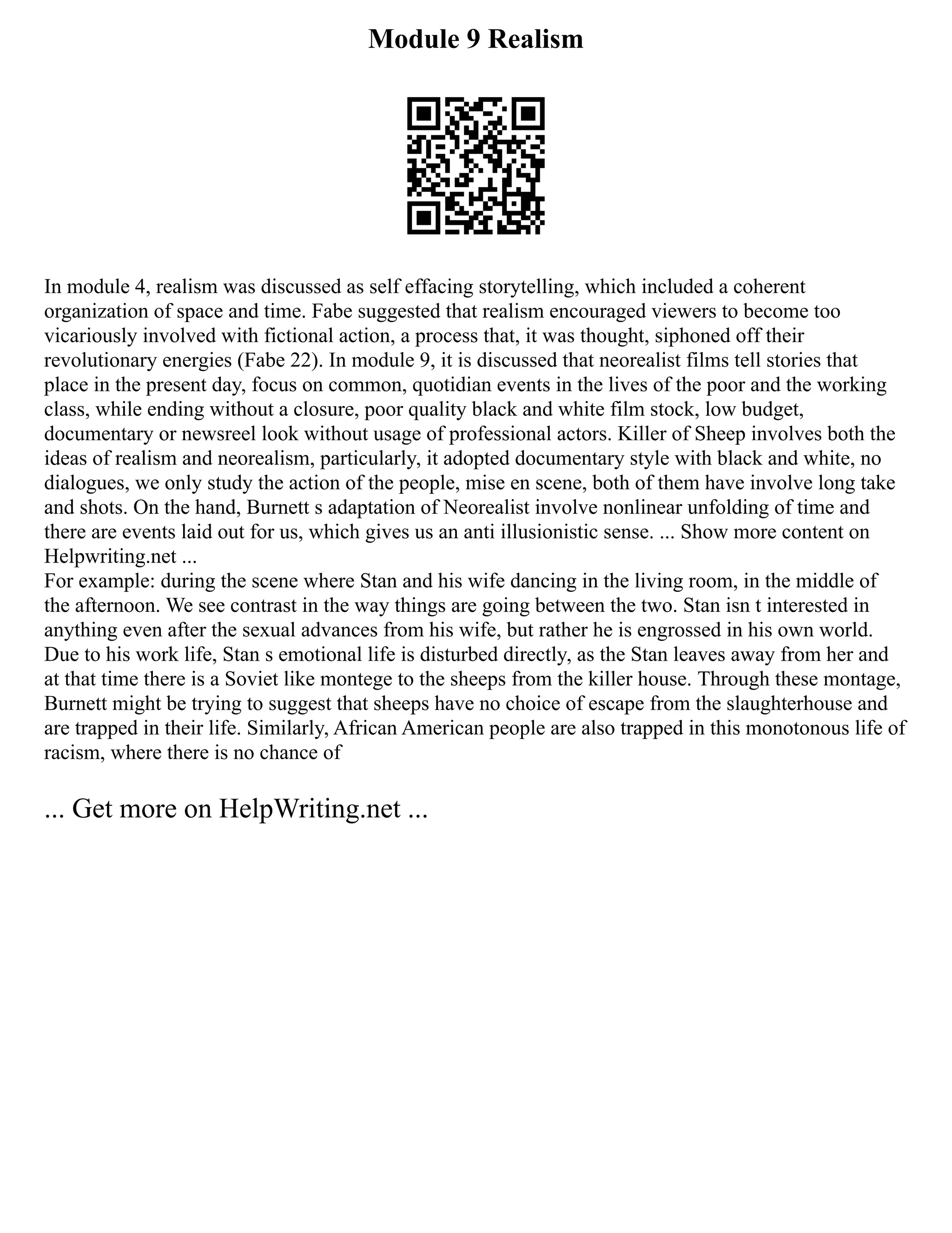 Module 9 Realism
In module 4, realism was discussed as self effacing storytelling, which included a coherent
organization of space and time. Fabe suggested that realism encouraged viewers to become too
vicariously involved with fictional action, a process that, it was thought, siphoned off their
revolutionary energies (Fabe 22). In module 9, it is discussed that neorealist films tell stories that
place in the present day, focus on common, quotidian events in the lives of the poor and the working
class, while ending without a closure, poor quality black and white film stock, low budget,
documentary or newsreel look without usage of professional actors. Killer of Sheep involves both the
ideas of realism and neorealism, particularly, it adopted documentary style with black and white, no
dialogues, we only study the action of the people, mise en scene, both of them have involve long take
and shots. On the hand, Burnett s adaptation of Neorealist involve nonlinear unfolding of time and
there are events laid out for us, which gives us an anti illusionistic sense. ... Show more content on
Helpwriting.net ...
For example: during the scene where Stan and his wife dancing in the living room, in the middle of
the afternoon. We see contrast in the way things are going between the two. Stan isn t interested in
anything even after the sexual advances from his wife, but rather he is engrossed in his own world.
Due to his work life, Stan s emotional life is disturbed directly, as the Stan leaves away from her and
at that time there is a Soviet like montege to the sheeps from the killer house. Through these montage,
Burnett might be trying to suggest that sheeps have no choice of escape from the slaughterhouse and
are trapped in their life. Similarly, African American people are also trapped in this monotonous life of
racism, where there is no chance of
... Get more on HelpWriting.net ...
 