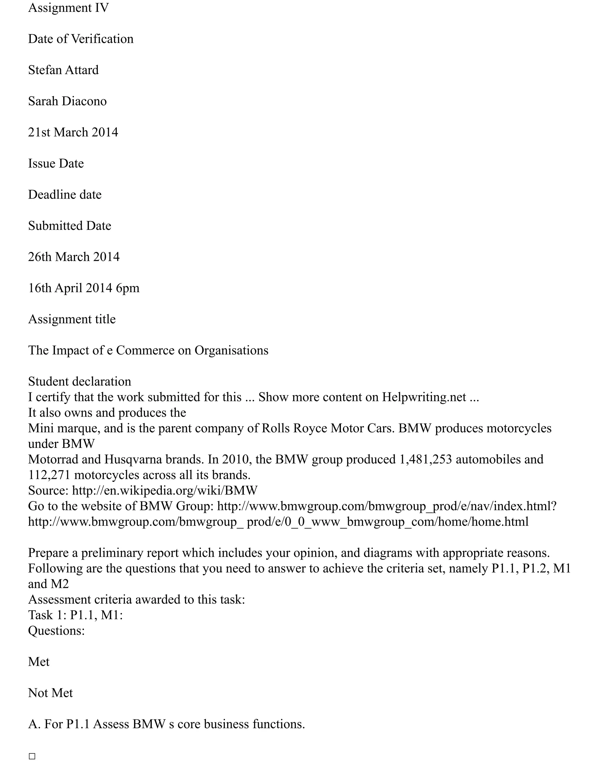 Assignment IV
Date of Verification
Stefan Attard
Sarah Diacono
21st March 2014
Issue Date
Deadline date
Submitted Date
26th March 2014
16th April 2014 6pm
Assignment title
The Impact of e Commerce on Organisations
Student declaration
I certify that the work submitted for this ... Show more content on Helpwriting.net ...
It also owns and produces the
Mini marque, and is the parent company of Rolls Royce Motor Cars. BMW produces motorcycles
under BMW
Motorrad and Husqvarna brands. In 2010, the BMW group produced 1,481,253 automobiles and
112,271 motorcycles across all its brands.
Source: http://en.wikipedia.org/wiki/BMW
Go to the website of BMW Group: http://www.bmwgroup.com/bmwgroup_prod/e/nav/index.html?
http://www.bmwgroup.com/bmwgroup_ prod/e/0_0_www_bmwgroup_com/home/home.html
Prepare a preliminary report which includes your opinion, and diagrams with appropriate reasons.
Following are the questions that you need to answer to achieve the criteria set, namely P1.1, P1.2, M1
and M2
Assessment criteria awarded to this task:
Task 1: P1.1, M1:
Questions:
Met
Not Met
A. For P1.1 Assess BMW s core business functions.
□
 
