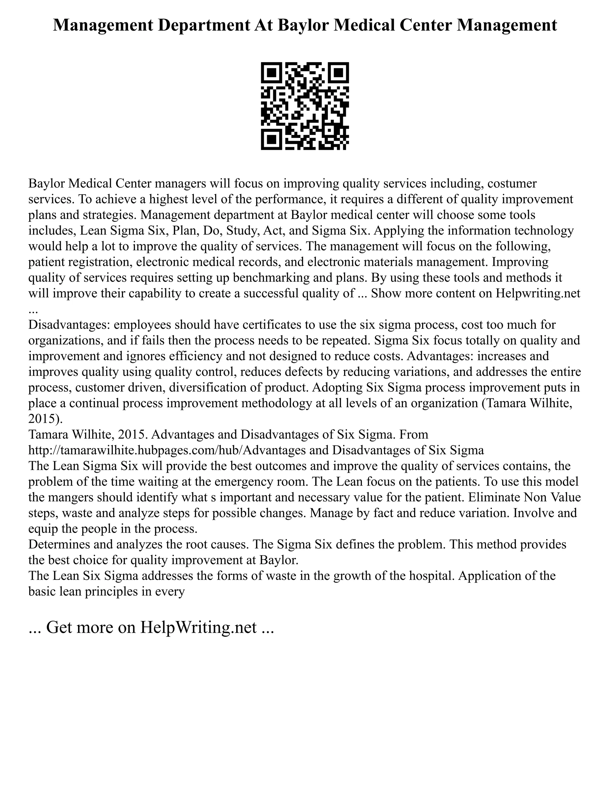Management Department At Baylor Medical Center Management
Baylor Medical Center managers will focus on improving quality services including, costumer
services. To achieve a highest level of the performance, it requires a different of quality improvement
plans and strategies. Management department at Baylor medical center will choose some tools
includes, Lean Sigma Six, Plan, Do, Study, Act, and Sigma Six. Applying the information technology
would help a lot to improve the quality of services. The management will focus on the following,
patient registration, electronic medical records, and electronic materials management. Improving
quality of services requires setting up benchmarking and plans. By using these tools and methods it
will improve their capability to create a successful quality of ... Show more content on Helpwriting.net
...
Disadvantages: employees should have certificates to use the six sigma process, cost too much for
organizations, and if fails then the process needs to be repeated. Sigma Six focus totally on quality and
improvement and ignores efficiency and not designed to reduce costs. Advantages: increases and
improves quality using quality control, reduces defects by reducing variations, and addresses the entire
process, customer driven, diversification of product. Adopting Six Sigma process improvement puts in
place a continual process improvement methodology at all levels of an organization (Tamara Wilhite,
2015).
Tamara Wilhite, 2015. Advantages and Disadvantages of Six Sigma. From
http://tamarawilhite.hubpages.com/hub/Advantages and Disadvantages of Six Sigma
The Lean Sigma Six will provide the best outcomes and improve the quality of services contains, the
problem of the time waiting at the emergency room. The Lean focus on the patients. To use this model
the mangers should identify what s important and necessary value for the patient. Eliminate Non Value
steps, waste and analyze steps for possible changes. Manage by fact and reduce variation. Involve and
equip the people in the process.
Determines and analyzes the root causes. The Sigma Six defines the problem. This method provides
the best choice for quality improvement at Baylor.
The Lean Six Sigma addresses the forms of waste in the growth of the hospital. Application of the
basic lean principles in every
... Get more on HelpWriting.net ...
 